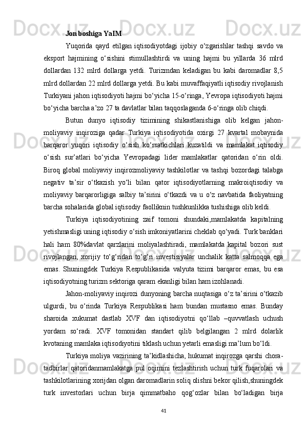 Jon boshiga YaIM  
Yuqorida   qayd   etilgan   iqtisodiyotdagi   ijobiy   o‘zgarishlar   tashqi   savdo   va
eksport   hajmining   o‘sishini   stimullashtirdi   va   uning   hajmi   bu   yillarda   36   mlrd
dollardan   132   mlrd   dollarga   yetdi.   Turizmdan   keladigan   bu   kabi   daromadlar   8,5
mlrd dollardan 22 mlrd dollarga yetdi. Bu kabi muvaffaqiyatli iqtisodiy rivojlanish
Turkiyani jahon iqtisodiyoti hajmi bo‘yicha 15-o‘ringa, Yevropa iqtisodiyoti hajmi
bo‘yicha barcha a’zo 27 ta davlatlar bilan taqqoslaganda 6-o‘ringa olib chiqdi. 
Butun   dunyo   iqtisodiy   tizimining   shikastlanishiga   olib   kelgan   jahon-
moliyaviy   inqiroziga   qadar   Turkiya   iqtisodiyotida   oxirgi   27   kvartal   mobaynida
barqaror   yuqori   iqtisodiy   o‘sish   ko‘rsatkichlari   kuzatildi   va   mamlakat   iqtisodiy
o‘sish   sur’atlari   bo‘yicha   Yevropadagi   lider   mamlakatlar   qatoridan   o‘rin   oldi.
Biroq   global   moliyaviy   inqirozmoliyaviy   tashkilotlar   va   tashqi   bozordagi   talabga
negativ   ta’sir   o‘tkazish   yo‘li   bilan   qator   iqtisodiyotlarning   makroiqtisodiy   va
moliyaviy   barqarorligiga   salbiy   ta’sirini   o‘tkazdi   va   u   o‘z   navbatida   faoliyatning
barcha sohalarida global iqtisodiy faolliknin tushkunlikka tushishiga olib keldi. 
Turkiya   iqtisodiyotining   zaif   tomoni   shundaki,mamlakatda   kapitalning
yetishmasligi uning iqtisodiy o‘sish imkoniyatlarini cheklab qo‘yadi. Turk banklari
hali   ham   80%davlat   qarzlarini   moliyalashtiradi,   mamlakatda   kapital   bozori   sust
rivojlangan,   xorijiy   to‘g‘ridan   to‘g‘ri   investisiyalar   unchalik   katta   salmoqqa   ega
emas.   Shuningdek   Turkiya   Respublikasida   valyuta   tizimi   barqaror   emas,   bu   esa
iqtisodiyotning turizm sektoriga qaram ekanligi bilan ham izohlanadi. 
Jahon-moliyaviy inqirozi dunyoning barcha nuqtasiga o‘z ta’sirini o‘tkazib
ulgurdi,   bu   o‘rinda   Turkiya   Respublikasi   ham   bundan   mustasno   emas.   Bunday
sharoida   xukumat   dastlab   XVF   dan   iqtisodiyotni   qo‘llab   –quvvatlash   uchush
yordam   so‘radi.   XVF   tomonidan   standart   qilib   belgilangan   2   mlrd   dolarlik
kvotaning mamlaka iqtisodiyotini tiklash uchun yetarli emasligi ma’lum bo‘ldi. 
Turkiya moliya vazirining ta’kidlashicha, hukumat inqirozga qarshi chora-
tadbirlar   qatoridanmamlakatga   pul   oqimini   tezlashtirish   uchun   turk   fuqarolari   va
tashkilotlarining xorijdan olgan daromadlarin soliq olishni bekor qilish,shuningdek
turk   investorlari   uchun   birja   qimmatbaho   qog‘ozlar   bilan   bo‘ladigan   birja
41 