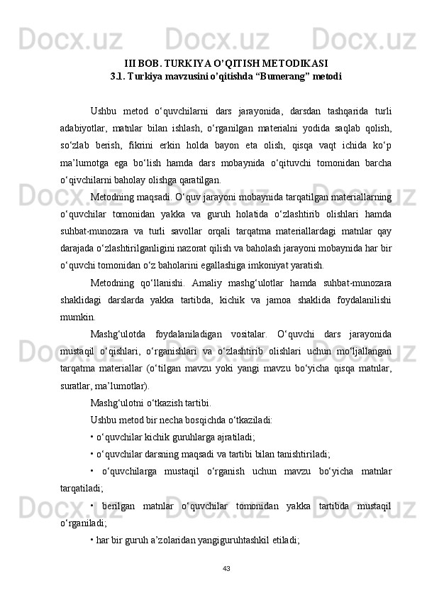 III BOB. TURKIYA O’QITISH METODIKASI
3.1. Turkiya mavzusini o’qitishda “Bumerang” metodi
Ushbu   metod   o‘quvchilarni   dars   jarayonida,   darsdan   tashqarida   turli
adabiyotlar,   matnlar   bilan   ishlash,   o‘rganilgan   materialni   yodida   saqlab   qolish,
so‘zlab   berish,   fikrini   erkin   holda   bayon   eta   olish,   qisqa   vaqt   ichida   ko‘p
ma’lumotga   ega   bo‘lish   hamda   dars   mobaynida   o‘qituvchi   tomonidan   barcha
o‘qivchilarni baholay olishga qaratilgan.
Metodning maqsadi. O‘quv jarayoni mobaynida tarqatilgan materiallarning
o‘quvchilar   tomonidan   yakka   va   guruh   holatida   o‘zlashtirib   olishlari   hamda
suhbat-munozara   va   turli   savollar   orqali   tarqatma   materiallardagi   matnlar   qay
darajada o‘zlashtirilganligini nazorat qilish va baholash jarayoni mobaynida har bir
o‘quvchi tomonidan o‘z baholarini egallashiga imkoniyat yaratish.
Metodning   qo‘llanishi.   Amaliy   mashg‘ulotlar   hamda   suhbat-munozara
shaklidagi   darslarda   yakka   tartibda,   kichik   va   jamoa   shaklida   foydalanilishi
mumkin.
Mashg‘ulotda   foydalaniladigan   vositalar.   O‘quvchi   dars   jarayonida
mustaqil   o‘qishlari,   o‘rganishlari   va   o‘zlashtirib   olishlari   uchun   mo‘ljallangan
tarqatma   materiallar   (o‘tilgan   mavzu   yoki   yangi   mavzu   bo‘yicha   qisqa   matnlar,
suratlar, ma’lumotlar).
Mashg‘ulotni o‘tkazish tartibi.
Ushbu metod bir necha bosqichda o‘tkaziladi:
• o‘quvchilar kichik guruhlarga ajratiladi;
• o‘quvchilar darsning maqsadi va tartibi bilan tanishtiriladi;
•   o‘quvchilarga   mustaqil   o‘rganish   uchun   mavzu   bo‘yicha   matnlar
tarqatiladi;
•   berilgan   matnlar   o‘quvchilar   tomonidan   yakka   tartibda   mustaqil
o‘rganiladi;
• har bir guruh a’zolaridan yangiguruhtashkil etiladi;
43 