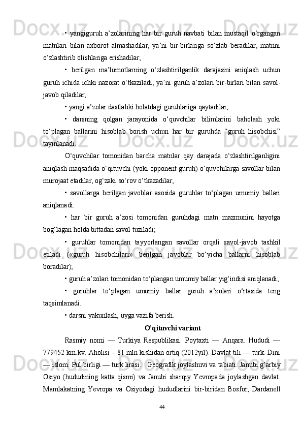 •   yangiguruh   a’zolarining   har   bir   guruh   navbati   bilan   mustaqil   o‘rgangan
matnlari   bilan   axborot   almashadilar,   ya’ni   bir-birlariga   so‘zlab   beradilar,   matnni
o‘zlashtirib olishlariga erishadilar;
•   berilgan   ma’lumotlarning   o‘zlashtirilganlik   darajasini   aniqlash   uchun
guruh ichida ichki nazorat o‘tkaziladi, ya’ni guruh a’zolari bir-birlari bilan savol-
javob qiladilar;
• yangi a’zolar dastlabki holatdagi guruhlariga qaytadilar;
•   darsning   qolgan   jarayonida   o‘quvchilar   bilimlarini   baholash   yoki
to‘plagan   ballarini   hisoblab   borish   uchun   har   bir   guruhda   “guruh   hisobchisi”
tayinlanadi.
O‘quvchilar   tomonidan   barcha   matnlar   qay   darajada   o‘zlashtirilganligini
aniqlash maqsadida o‘qituvchi (yoki opponent guruh) o‘quvchilarga savollar bilan
murojaat etadilar, og‘zaki so‘rov o‘tkazadilar;
•   savollarga   berilgan   javoblar   asosida   guruhlar   to‘plagan   umumiy   ballari
aniqlanadi:
•   har   bir   guruh   a’zosi   tomonidan   guruhdagi   matn   mazmunini   hayotga
bog‘lagan holda bittadan savol tuziladi;
•   guruhlar   tomonidan   tayyorlangan   savollar   orqali   savol-javob   tashkil
etiladi   («guruh   hisobchilari»   berilgan   javoblar   bo‘yicha   ballarni   hisoblab
boradilar);
• guruh a’zolari tomonidan to‘plangan umumiy ballar yig‘indisi aniqlanadi;
•   guruhlar   to‘plagan   umumiy   ballar   guruh   a’zolari   o‘rtasida   teng
taqsimlanadi.
• darsni yakunlash, uyga vazifa berish.
O’qituvchi variant
Rasmiy   nomi   —   Turkiya   Respublikasi.   Poytaxti   —   Anqara.   Hududi   —
779452 km.kv. Aholisi – 81 mln kishidan ortiq (2012yil). Davlat tili — turk. Dini
— islom. Pul birligi — turk lirasi.       Geografik joylashuvi va tabiati.   Janubi g’arbiy
Osiyo   (hududining   katta   qismi)   va   Janubi   shar qiy   Yevropada   joylashgan   davlat.
Mamlakatning   Yevropa   va   Osiyodagi   hududlarini   bir-biridan   Bosfor,   Dardanell
44 