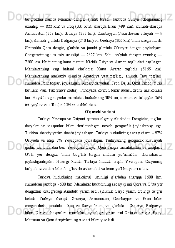 bo’g’ozlari   hamda   Marmar   dengizi   ajratib   turadi.   Janubda   Suriya   (chegaraning
uzunligi   —   822   km)   va   Iroq   (331   km),   sharqda   Eron   (499   km),   shimoli-sharqda
Armaniston   (268   km),   Gruziya   (252   km),   Ozarbayjon   (Naxichevan   viloyati   —   9
km), shimoli g’arbda Bolgariya (240 km) va Gretsiya (206 km) bilan chegaradosh.
Shimolda   Qora   dengiz,   g’arbda   va   janubi   g’arbda   O’rtayer   dengizi   joylashgan.
Chegarasining   umumiy   uzunligi   —   2627   km.   Sohil   bo’ylab   chegara   uzunligi   —
7200 km. Hududining katta qismini Kichik Osiyo va Armon tog’liklari egallagan.
Mamlakatning   eng   baland   cho’qqisi   Katta   Ararat   tog’idir   (5165   km).
Mamlakatning   markaziy   qismida   Anatoliya   yassitog’ligi,   janubda   Tavr   tog’lari,
shimolda Pont togiari joylashgan. Asosiy daryolari: Frot, Dajla, Qizil Irmoq. Yirik
ko’llari: Van, Tuz (sho’r koilar). Turkiyada ko’mir, temir rudasi, xrom, mis konlari
bor. Haydaladigan yerlar mamlakat hududining 30% ini, o’rmon va to’qaylar 26%
ini, yaylov va o’tloqlar 12% ni tashkil etadi.
O’quvchi variant
Turkiya Yevropa va Osiyoni qamrab olgan yirik davlat. Dengizlar, tog’lar,
daryolar   va   vulqonlar   bilan   faxrlanadigan   noyob   geografik   joylashuvga   ega.
Turkiya sharqiy yarim sharda joylashgan. Turkiya hududining asosiy qismi – 97%
Osiyoda   va   atigi   3%   Yevropada   joylashgan.   Turkiyaning   geografik   xususiyati
qadim zamonlardan beri Yevropani Osiyo, Qora dengiz mamlakatlari va xalqlarni
O rta   yer   dengizi   bilan   bog lab   turgan   muhim   yo nalishlar   chorrahasidaʻ ʻ ʻ
joylashganligidir.   Hozirgi   kunda   Turkiya   hududi   orqali   Yevropani   Osiyoning
ko plab davlatlari bilan bog lovchi avtomobil va temir yo l liniyalari o tadi.
ʻ ʻ ʻ ʻ
Turkiya   hududining   maksimal   uzunligi   g’arbdan   sharqqa   1600   km,
shimoldan janubga - 600 km. Mamlakat hududining asosiy qismi Qora va O rta yer	
ʻ
dengizlari   oralig idagi   Anadolu   yarim   oroli   (Kichik   Osiyo   yarim   oroli)ga   to g ri	
ʻ ʻ ʻ
keladi.   Turkiya   sharqda   Gruziya,   Armaniston,   Ozarbayjon   va   Eron   bilan
chegaradosh;   janubda   -   Iroq   va   Suriya   bilan;   va   g’arbda   -   Gretsiya,   Bolgariya
bilan. Dengiz chegaralari: mamlakat joylashgan yarim orol O’rta er dengizi, Egey,
Marmara va Qora dengizlarning suvlari bilan yuviladi.
45 