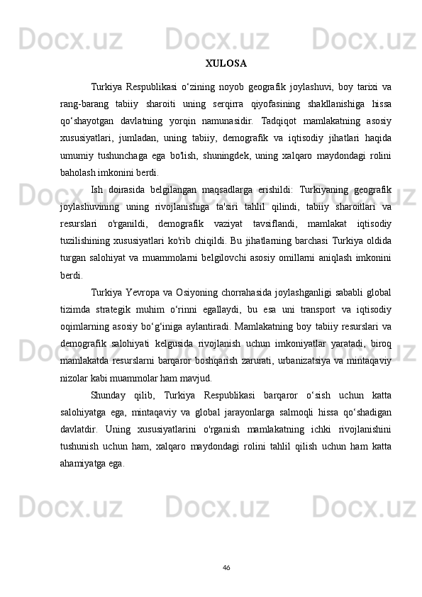 XULOSA
Turkiya   Respublikasi   o‘zining   noyob   geografik   joylashuvi,   boy   tarixi   va
rang-barang   tabiiy   sharoiti   uning   serqirra   qiyofasining   shakllanishiga   hissa
qo‘shayotgan   davlatning   yorqin   namunasidir.   Tadqiqot   mamlakatning   asosiy
xususiyatlari,   jumladan,   uning   tabiiy,   demografik   va   iqtisodiy   jihatlari   haqida
umumiy   tushunchaga   ega   bo'lish,   shuningdek,   uning   xalqaro   maydondagi   rolini
baholash imkonini berdi.
Ish   doirasida   belgilangan   maqsadlarga   erishildi:   Turkiyaning   geografik
joylashuvining   uning   rivojlanishiga   ta'siri   tahlil   qilindi,   tabiiy   sharoitlari   va
resurslari   o'rganildi,   demografik   vaziyat   tavsiflandi,   mamlakat   iqtisodiy
tuzilishining   xususiyatlari   ko'rib   chiqildi.   Bu   jihatlarning   barchasi   Turkiya   oldida
turgan   salohiyat   va   muammolarni   belgilovchi   asosiy   omillarni   aniqlash   imkonini
berdi.
Turkiya  Yevropa   va   Osiyoning   chorrahasida   joylashganligi   sababli   global
tizimda   strategik   muhim   o‘rinni   egallaydi,   bu   esa   uni   transport   va   iqtisodiy
oqimlarning   asosiy   bo‘g‘iniga   aylantiradi.   Mamlakatning   boy   tabiiy   resurslari   va
demografik   salohiyati   kelgusida   rivojlanish   uchun   imkoniyatlar   yaratadi,   biroq
mamlakatda  resurslarni  barqaror  boshqarish   zarurati,  urbanizatsiya   va  mintaqaviy
nizolar kabi muammolar ham mavjud.
Shunday   qilib,   Turkiya   Respublikasi   barqaror   o‘sish   uchun   katta
salohiyatga   ega,   mintaqaviy   va   global   jarayonlarga   salmoqli   hissa   qo‘shadigan
davlatdir.   Uning   xususiyatlarini   o'rganish   mamlakatning   ichki   rivojlanishini
tushunish   uchun   ham,   xalqaro   maydondagi   rolini   tahlil   qilish   uchun   ham   katta
ahamiyatga ega.
46 