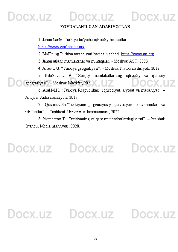 FOYDALANILGAN ADABIYOTLAR
1. Jahon banki. Turkiya bo'yicha iqtisodiy hisobotlar. 
https://www.worldbank.org
2. BMTning Turkiya taraqqiyoti haqida hisoboti.  https://www.un.org
3. Jahon atlasi: mamlakatlar va mintaqalar. - Moskva: AST, 2023.
4. Aliev.E.G. “Turkiya geografiyasi”. - Moskva: Nauka nashriyoti, 2018.
5.   Bibikova.L.   P.   “Xorijiy   mamlakatlarning   iqtisodiy   va   ijtimoiy
geografiyasi”. - Moskva: Ma'rifat, 2021.
6. Aral.M.H.  “Turkiya Respublikasi:  iqtisodiyot, siyosat  va madaniyat”.  –
Anqara: Anka nashriyoti, 2019.
7.   Qosimov,Sh.”Turkiyaning   geosiyosiy   pozitsiyasi:   muammolar   va
istiqbollar”. – Toshkent: Universitet bosmaxonasi, 2022.
8. Iskenderov.T. “Turkiyaning xalqaro munosabatlardagi o‘rni”. – Istanbul:
Istanbul Media nashriyoti, 2020.
47 