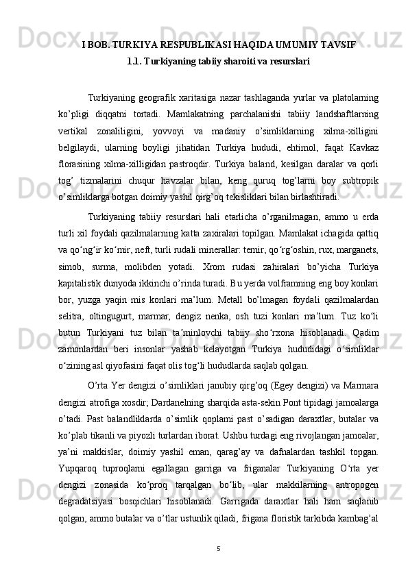 I BOB. TURKIYA RESPUBLIKASI HAQIDA UMUMIY TAVSIF
1 .1. Turkiyaning tabiiy sharoiti va resurslari
Turkiyaning   geografik   xaritasiga   nazar   tashlaganda   yurlar   va   platolarning
ko’pligi   diqqatni   tortadi.   Mamlakatning   parchalanishi   tabiiy   landshaftlarning
vertikal   zonaliligini,   yovvoyi   va   madaniy   o’simliklarning   xilma-xilligini
belgilaydi,   ularning   boyligi   jihatidan   Turkiya   hududi,   ehtimol,   faqat   Kavkaz
florasining   xilma-xilligidan   pastroqdir.   Turkiya   baland,   kesilgan   daralar   va   qorli
tog’   tizmalarini   chuqur   havzalar   bilan,   keng   quruq   tog’larni   boy   subtropik
o’simliklarga botgan doimiy yashil qirg’oq tekisliklari bilan birlashtiradi.
Turkiyaning   tabiiy   resurslari   hali   etarlicha   o’rganilmagan,   ammo   u   erda
turli xil foydali qazilmalarning katta zaxiralari topilgan. Mamlakat ichagida qattiq
va qo ng ir ko mir, neft, turli rudali minerallar: temir, qo rg oshin, rux, marganets,ʻ ʻ ʻ ʻ ʻ
simob,   surma,   molibden   yotadi.   Xrom   rudasi   zahiralari   bo’yicha   Turkiya
kapitalistik dunyoda ikkinchi o’rinda turadi. Bu yerda volframning eng boy konlari
bor,   yuzga   yaqin   mis   konlari   ma’lum.   Metall   bo’lmagan   foydali   qazilmalardan
selitra,   oltingugurt,   marmar,   dengiz   nenka,   osh   tuzi   konlari   ma’lum.   Tuz   ko li	
ʻ
butun   Turkiyani   tuz   bilan   ta minlovchi   tabiiy   sho rxona   hisoblanadi.   Qadim	
ʼ ʻ
zamonlardan   beri   insonlar   yashab   kelayotgan   Turkiya   hududidagi   o simliklar	
ʻ
o zining asl qiyofasini faqat olis tog li hududlarda saqlab qolgan.	
ʻ ʻ
O’rta Yer dengizi o’simliklari janubiy qirg’oq (Egey dengizi) va Marmara
dengizi atrofiga xosdir; Dardanelning sharqida asta-sekin Pont tipidagi jamoalarga
o’tadi.   Past   balandliklarda   o’simlik   qoplami   past   o’sadigan   daraxtlar,   butalar   va
ko’plab tikanli va piyozli turlardan iborat. Ushbu turdagi eng rivojlangan jamoalar,
ya’ni   makkislar,   doimiy   yashil   eman,   qarag’ay   va   dafnalardan   tashkil   topgan.
Yupqaroq   tuproqlarni   egallagan   garriga   va   friganalar   Turkiyaning   O rta   yer	
ʻ
dengizi   zonasida   ko proq   tarqalgan   bo lib,   ular   makkilarning   antropogen	
ʻ ʻ
degradatsiyasi   bosqichlari   hisoblanadi.   Garrigada   daraxtlar   hali   ham   saqlanib
qolgan, ammo butalar va o’tlar ustunlik qiladi, frigana floristik tarkibda kambag’al
5 