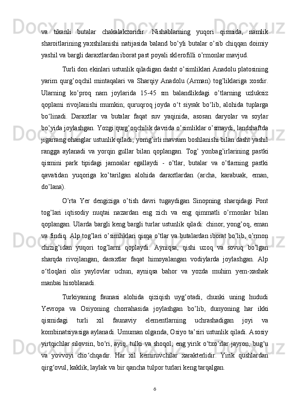 va   tikanli   butalar   chakalakzoridir.   Nishablarning   yuqori   qismida,   namlik
sharoitlarining yaxshilanishi  natijasida baland bo’yli butalar o’sib chiqqan doimiy
yashil va bargli daraxtlardan iborat past poyali sklerofilli o’rmonlar mavjud.
Turli don ekinlari ustunlik qiladigan dasht o’simliklari Anadolu platosining
yarim   qurg’oqchil   mintaqalari   va   Sharqiy   Anadolu   (Arman)   tog’liklariga   xosdir.
Ularning   ko’proq   nam   joylarida   15-45   sm   balandlikdagi   o’tlarning   uzluksiz
qoplami   rivojlanishi   mumkin;   quruqroq   joyda   o t   siyrak   bo lib,   alohida   tuplargaʻ ʻ
bo linadi.   Daraxtlar   va   butalar   faqat   suv   yaqinida,   asosan   daryolar   va   soylar	
ʻ
bo’yida joylashgan. Yozgi qurg’oqchilik davrida o’simliklar o’smaydi, landshaftda
jigarrang ohanglar ustunlik qiladi; yomg’irli mavsum boshlanishi bilan dasht yashil
rangga   aylanadi   va   yorqin   gullar   bilan   qoplangan.   Tog’   yonbag’irlarining   pastki
qismini   park   tipidagi   jamoalar   egallaydi   -   o’tlar,   butalar   va   o’tlarning   pastki
qavatidan   yuqoriga   ko’tarilgan   alohida   daraxtlardan   (archa,   karabuak,   eman,
do’lana).
O’rta   Yer   dengiziga   o’tish   davri   tugaydigan   Sinopning   sharqidagi   Pont
tog’lari   iqtisodiy   nuqtai   nazardan   eng   zich   va   eng   qimmatli   o’rmonlar   bilan
qoplangan. Ularda bargli keng bargli turlar ustunlik qiladi: chinor, yong’oq, eman
va findiq. Alp tog’lari o’simliklari qisqa o’tlar va butalardan iborat bo’lib, o’rmon
chizig’idan   yuqori   tog’larni   qoplaydi.   Ayniqsa,   qishi   uzoq   va   sovuq   bo’lgan
sharqda   rivojlangan,   daraxtlar   faqat   himoyalangan   vodiylarda   joylashgan.   Alp
o tloqlari   olis   yaylovlar   uchun,   ayniqsa   bahor   va   yozda   muhim   yem-xashak
ʻ
manbai hisoblanadi.
Turkiyaning   faunasi   alohida   qiziqish   uyg’otadi,   chunki   uning   hududi
Yevropa   va   Osiyoning   chorrahasida   joylashgan   bo’lib,   dunyoning   har   ikki
qismidagi   turli   xil   faunaviy   elementlarning   uchrashadigan   joyi   va
kombinatsiyasiga aylanadi. Umuman olganda, Osiyo ta’siri ustunlik qiladi. Asosiy
yirtqichlar silovsin, bo ri, ayiq, tulki va shoqol; eng yirik o txo rlar jayron, bug u	
ʻ ʻ ʻ ʻ
va   yovvoyi   cho chqadir.   Har   xil   kemiruvchilar   xarakterlidir.   Yirik   qushlardan	
ʻ
qirg ovul, kaklik, laylak va bir qancha tulpor turlari keng tarqalgan.	
ʻ
6 