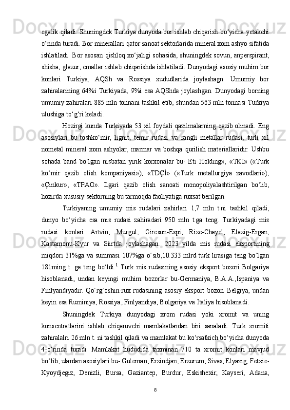 egalik qiladi. Shuningdek Turkiya dunyoda bor ishlab chiqarish bo‘yicha yetakchi
o‘rinda turadi. Bor minerallari qator sanoat sektorlarida mineral xom ashyo sifatida
ishlatiladi. Bor asosan qishloq xo‘jaligi sohasida, shuningdek sovun, anperspirant,
shisha, glazur, emallar ishlab chiqarishda ishlatiladi. Dunyodagi asosiy muhim bor
konlari   Turkiya,   AQSh   va   Rossiya   xududlarida   joylashagn.   Umumiy   bor
zahiralarining   64%i   Turkiyada,   9%i   esa   AQShda   joylashgan.   Dunyodagi   borning
umumiy zahiralari 885 mln tonnani tashkil etib, shundan 563 mln tonnasi Turkiya
ulushiga to‘g‘ri keladi. 
Hozirgi kunda Turkiyada 53 xil foydali qazilmalarning qazib olinadi. Eng
asosiylari   bu-toshko‘mir,   lignit,   temir   rudasi   va   rangli   metallar   rudasi,   turli   xil
nometal  mineral   xom   ashyolar,  marmar   va boshqa  qurilish  materiallaridir. Ushbu
sohada   band   bo‘lgan   nisbatan   yirik   korxonalar   bu-   Eti   Holding»,   «TKİ»   («Turk
ko‘mir   qazib   olish   kompaniyasi»),   «TDÇİ»   («Turk   metallurgiya   zavodlari»),
«Çinkur»,   «TPAO».   Ilgari   qazib   olish   sanoati   monopoliyalashtirilgan   bo‘lib,
hozirda xususiy sektorning bu tarmoqda faoliyatiga ruxsat berilgan. 
Turkiyaning   umumiy   mis   rudalari   zahirlari   1,7   mln   t.ni   tashkil   qiladi,
dunyo   bo‘yicha   esa   mis   rudasi   zahiradari   950   mln   t.ga   teng.   Turkiyadagi   mis
rudasi   konlari   Artvin,   Murgul,   Giresun-Espi,   Rize-Chayel,   Elazig-Ergan,
Kastamonu-Kyur   va   Siirtda   joylashagan.   2023   yilda   mis   rudasi   eksportining
miqdori  31%ga va summasi  107%ga o‘sib,10.333 mlrd turk lirasiga teng bo‘lgan
181ming   t.   ga   teng   bo‘ldi. 1
  Turk   mis   rudasining   asosiy   eksport   bozori   Bolgariya
hisoblanadi,   undan   keyingi   muhim   bozorlar   bu-Germaniya,   B.A.A.,Ispaniya   va
Finlyandiyadir.   Qo‘rg‘oshin-rux   rudasining   asosiy   eksport   bozori   Belgiya,   undan
keyin esa Ruminiya, Rossiya, Finlyandiya, Bolgariya va Italiya hisoblanadi. 
Shuningdek   Turkiya   dunyodagi   xrom   rudasi   yoki   xromit   va   uning
konsentratlarini   ishlab   chiqaruvchi   mamlakatlardan   biri   sanaladi.   Turk   xromiti
zahiralalri 26 mln t. ni tashkil qiladi va mamlakat bu ko‘rsatkich bo‘yicha dunyoda
4-o‘rinda   turadi.   Mamlakat   hududida   taxminan   710   ta   xromit   konlari   mavjud
bo‘lib, ulardan asosiylari bu- Guleman, Erzindjan, Erzurum, Sivas, Elyazig, Fetxie-
Kyoydjegiz,   Denizli,   Bursa,   Gaziantep,   Burdur,   Eskishexir,   Kayseri,   Adana,
8 