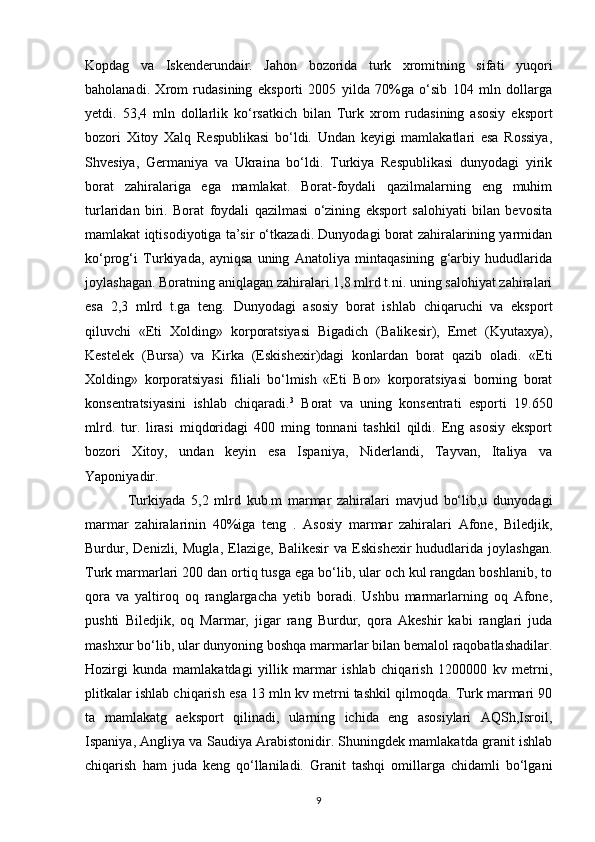 Kopdag   va   Iskenderundair.   Jahon   bozorida   turk   xromitning   sifati   yuqori
baholanadi.   Xrom   rudasining   eksporti   2005   yilda   70%ga   o‘sib   104   mln   dollarga
yetdi.   53,4   mln   dollarlik   ko‘rsatkich   bilan   Turk   xrom   rudasining   asosiy   eksport
bozori   Xitoy   Xalq   Respublikasi   bo‘ldi.   Undan   keyigi   mamlakatlari   esa   Rossiya,
Shvesiya,   Germaniya   va   Ukraina   bo‘ldi.   Turkiya   Respublikasi   dunyodagi   yirik
borat   zahiralariga   ega   mamlakat.   Borat-foydali   qazilmalarning   eng   muhim
turlaridan   biri.   Borat   foydali   qazilmasi   o‘zining   eksport   salohiyati   bilan   bevosita
mamlakat iqtisodiyotiga ta’sir o‘tkazadi. Dunyodagi borat zahiralarining yarmidan
ko‘prog‘i   Turkiyada,   ayniqsa   uning   Anatoliya   mintaqasining   g‘arbiy   hududlarida
joylashagan. Boratning aniqlagan zahiralari 1,8 mlrd t.ni. uning salohiyat zahiralari
esa   2,3   mlrd   t.ga   teng.   Dunyodagi   asosiy   borat   ishlab   chiqaruchi   va   eksport
qiluvchi   «Eti   Xolding»   korporatsiyasi   Bigadich   (Balikesir),   Emet   (Kyutaxya),
Kestelek   (Bursa)   va   Kirka   (Eskishexir)dagi   konlardan   borat   qazib   oladi.   «Eti
Xolding»   korporatsiyasi   filiali   bo‘lmish   «Eti   Bor»   korporatsiyasi   borning   borat
konsentratsiyasini   ishlab   chiqaradi. 3
  Borat   va   uning   konsentrati   esporti   19.650
mlrd.   tur.   lirasi   miqdoridagi   400   ming   tonnani   tashkil   qildi.   Eng   asosiy   eksport
bozori   Xitoy,   undan   keyin   esa   Ispaniya,   Niderlandi,   Tayvan,   Italiya   va
Yaponiyadir. 
Turkiyada   5,2   mlrd   kub.m   marmar   zahiralari   mavjud   bo‘lib,u   dunyodagi
marmar   zahiralarinin   40%iga   teng   .   Asosiy   marmar   zahiralari   Afone,   Biledjik,
Burdur,   Denizli,   Mugla,   Elazige,   Balikesir   va   Eskishexir   hududlarida   joylashgan.
Turk marmarlari 200 dan ortiq tusga ega bo‘lib, ular och kul rangdan boshlanib, to
qora   va   yaltiroq   oq   ranglargacha   yetib   boradi.   Ushbu   marmarlarning   oq   Afone,
pushti   Biledjik,   oq   Marmar,   jigar   rang   Burdur,   qora   Akeshir   kabi   ranglari   juda
mashxur bo‘lib, ular dunyoning boshqa marmarlar bilan bemalol raqobatlashadilar.
Hozirgi   kunda   mamlakatdagi   yillik   marmar   ishlab   chiqarish   1200000   kv   metrni,
plitkalar ishlab chiqarish esa 13 mln kv metrni tashkil qilmoqda. Turk marmari 90
ta   mamlakatg   aeksport   qilinadi,   ularning   ichida   eng   asosiylari   AQSh,Isroil,
Ispaniya, Angliya va Saudiya Arabistonidir. Shuningdek mamlakatda granit ishlab
chiqarish   ham   juda   keng   qo‘llaniladi.   Granit   tashqi   omillarga   chidamli   bo‘lgani
9 