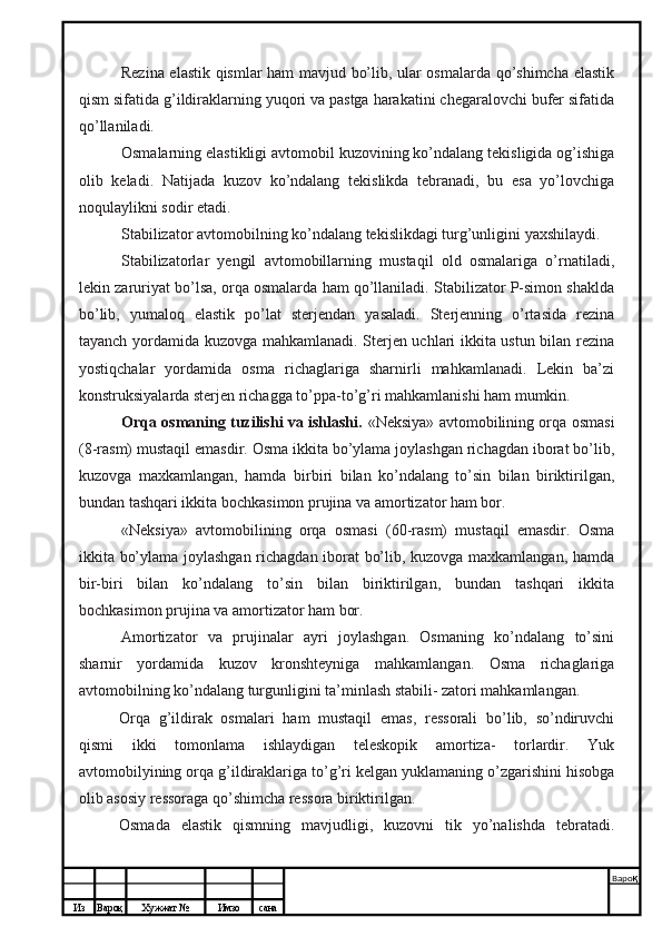 Из Вароқ Хужжат № Имзо сана Варо қ
 Rezina elastik qismlar ham mavjud bo’lib, ular osmalarda qo’shimcha elastik
qism sifatida g’ildiraklarning yuqori va pastga harakatini chegaralovchi bufer sifatida
qo’llaniladi.
Osmalarning elastikligi avtomobil kuzovining ko’ndalang tekisligida og’ishiga
olib   keladi.   Natijada   kuzov   ko’ndalang   tekislikda   tebranadi,   bu   esa   yo’lovchiga
noqulaylikni sodir etadi.
Stabilizator avtomobilning ko’ndalang tekislikdagi turg’unligini yaxshilaydi.
Stabilizatorlar   yengil   avtomobillarning   mustaqil   old   osmalariga   o’rnatiladi,
lekin zaruriyat bo’lsa, orqa osmalarda ham qo’llaniladi. Stabilizator P-simon shaklda
bo’lib,   yumaloq   elastik   po’lat   sterjendan   yasaladi.   Sterjenning   o’rtasida   rezina
tayanch yordamida kuzovga mahkamlanadi. Sterjen uchlari ikkita ustun bilan rezina
yostiqchalar   yordamida   osma   richaglariga   sharnirli   mahkamlanadi.   Lekin   ba’zi
konstruksiyalarda sterjen richagga to’ppa-to’g’ri mahkamlanishi ham mumkin.
Orqa osmaning tuzilishi va ishlashi.   «Neksiya» avtomobilining orqa osmasi
(8-rasm) mustaqil emasdir. Osma ikkita bo’ylama joylashgan richagdan iborat bo’lib,
kuzovga   maxkamlangan,   hamda   bir biri   bilan   ko’ndalang   to’sin   bilan   biriktirilgan,
bundan tashqari ikkita bochkasimon prujina va amortizator ham bor.
«Neksiya»   avtomobilining   orqa   osmasi   (60-rasm)   mustaqil   emasdir.   Osma
ikkita bo’ylama joylashgan richagdan iborat bo’lib, kuzovga maxkamlangan, hamda
bir-biri   bilan   ko’ndalang   to’sin   bilan   biriktirilgan,   bundan   tashqari   ikkita
bochkasimon prujina va amortizator ham bor.
Amortizator   va   prujinalar   ayri   joylashgan.   Osmaning   ko’ndalang   to’sini
sharnir   yordamida   kuzov   kronshteyniga   mahkamlangan.   Osma   richaglariga
avtomobilning ko’ndalang turgunligini ta’minlash stabili- zatori mahkamlangan.
Orqa   g’ildirak   osmalari   ham   mustaqil   emas,   ressorali   bo’lib,   so’ndiruvchi
qismi   ikki   tomonlama   ishlaydigan   teleskopik   amortiza-   torlardir.   Yuk
avtomobilyining orqa g’ildiraklariga to’g’ri kelgan yuklamaning o’zgarishini hisobga
olib asosiy ressoraga qo’shimcha ressora biriktirilgan.
Osmada   elastik   qismning   mavjudligi,   kuzovni   tik   yo’nalishda   tebratadi. 