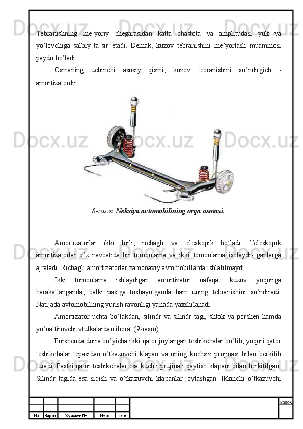 Из Вароқ Хужжат № Имзо сана Варо қ
 Tebranishning   me’yoriy   chegarasidan   katta   chastota   va   amplitudasi   yuk   va
yo’lovchiga   salbiy   ta’sir   etadi.   Demak,   kuzov   tebranishini   me’yorlash   muammosi
paydo bo’ladi.
Osmaning   uchinchi   asosiy   qismi,   kuzov   tebranishini   so’ndirgich   -
amortizatordir.
8-rasm.   Neksiya avtomobilining orqa osmasi.
Amortizatorlar   ikki   turli,   richagli   va   teleskopik   bo’ladi.   Teleskopik
amortizatorlar   o’z   navbatida   bir   tomonlama   va   ikki   tomonlama   ishlaydi-   ganlarga
ajraladi. Richagli amortizatorlar zamonaviy avtomobillarda ishlatilmaydi.
Ikki   tomonlama   ishlaydigan   amortizator   nafaqat   kuzov   yuqoriga
harakatlanganda,   balki   pastga   tushayotganda   ham   uning   tebranishini   so’ndiradi.
Natijada avtomobilning yurish ravonligi yanada yaxshilanadi.
Amortizator   uchta   bo’lakdan,   silindr   va   silindr   tagi,   shtok   va   porshen   hamda
yo’naltiruvchi vtulkalardan iborat (9-rasm).
Porshenda doira bo’yicha ikki qator joylangan teshikchalar bo’lib, yuqori qator
teshikchalar   tepasidan   o’tkazuvchi   klapan   va   uning   kuchsiz   prujinasi   bilan   berkilib
turadi. Pastki qator teshikchalar esa kuchli prujinali qaytish klapani bilan berkitilgan.
Silindr   tagida   esa   siqish   va   o’tkazuvchi   klapanlar   joylashgan.   Ikkinchi   o’tkazuvchi 