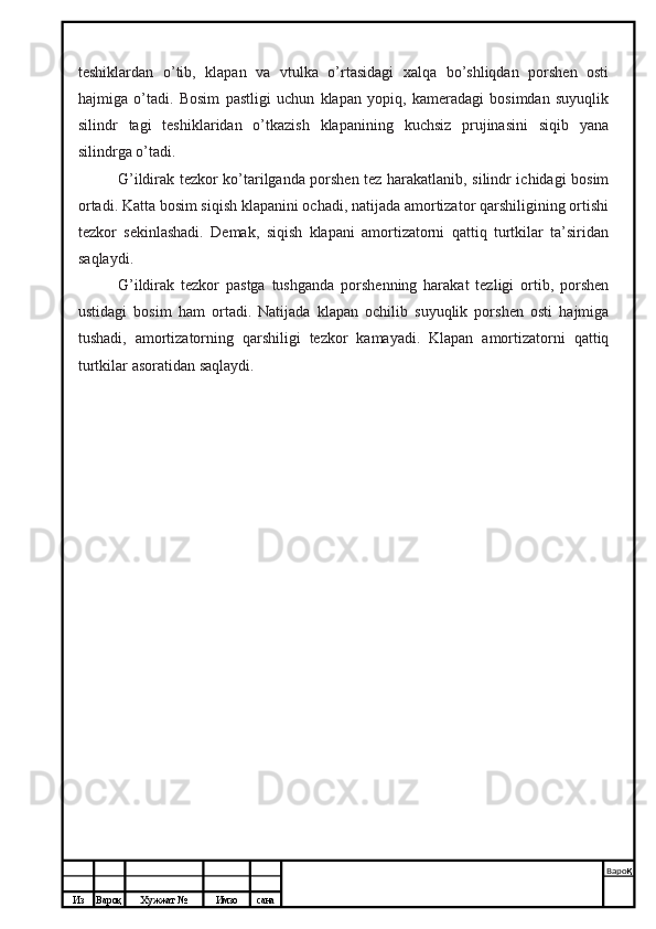 Из Вароқ Хужжат № Имзо сана Варо қ
 teshiklardan   o’tib,   klapan   va   vtulka   o’rtasidagi   xalqa   bo’shliqdan   porshen   osti
hajmiga   o’tadi.   Bosim   pastligi   uchun   klapan   yopiq,   kameradagi   bosimdan   suyuqlik
silindr   tagi   teshiklaridan   o’tkazish   klapanining   kuchsiz   prujinasini   siqib   yana
silindrga o’tadi.
G’ildirak tezkor ko’tarilganda porshen tez harakatlanib, silindr ichidagi bosim
ortadi. Katta bosim siqish klapanini ochadi, natijada amortizator qarshiligining ortishi
tezkor   sekinlashadi.   Demak,   siqish   klapani   amortizatorni   qattiq   turtkilar   ta’siridan
saqlaydi.
G’ildirak   tezkor   pastga   tushganda   porshenning   harakat   tezligi   ortib,   porshen
ustidagi   bosim   ham   ortadi.   Natijada   klapan   ochilib   suyuqlik   porshen   osti   hajmiga
tushadi,   amortizatorning   qarshiligi   tezkor   kamayadi.   Klapan   amortizatorni   qattiq
turtkilar asoratidan saqlaydi.