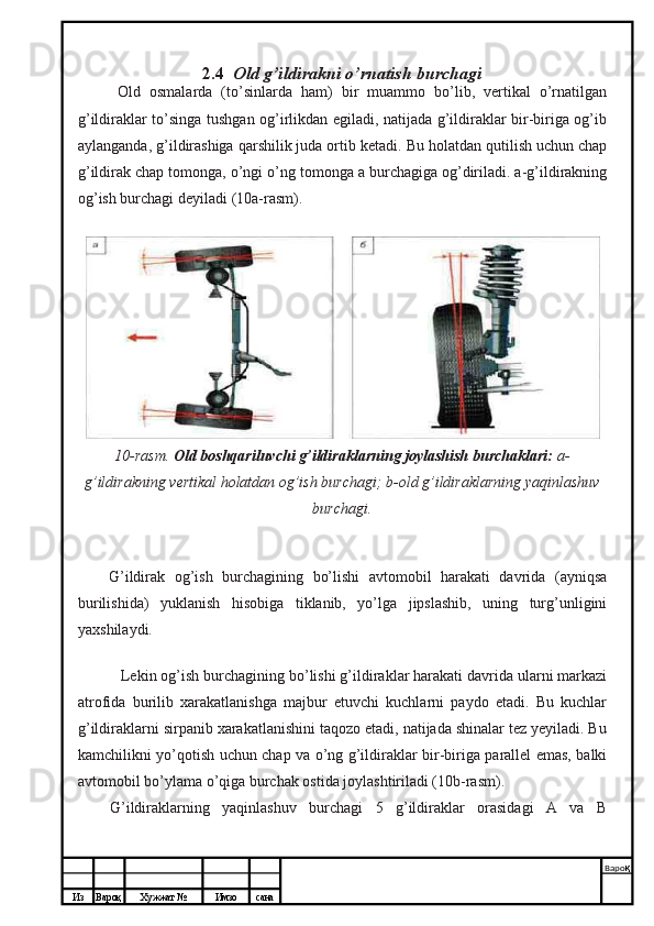 Из Вароқ Хужжат № Имзо сана Варо қ
 2.4   Old g’ildirakni o’rnatish burchagi
Old   osmalarda   (to’sinlarda   ham)   bir   muammo   bo’lib,   vertikal   o’rnatilgan
g’ildiraklar to’singa tushgan og’irlikdan egiladi, natijada g’ildiraklar bir-biriga og’ib
aylanganda, g’ildirashiga qarshilik juda ortib ketadi.  Bu holatdan qutilish uchun chap
g’ildirak chap tomonga, o’ngi o’ng tomonga a burchagiga og’diriladi. a-g’ildirakning
og’ish burchagi deyiladi (10a-rasm).
10-rasm.  Old boshqariluvchi g’ildiraklarning joylashish burchaklari:  a-
g’ildirakning vertikal holatdan og’ish burchagi; b-old g’ildiraklarning yaqinlashuv
burchagi.
G’ildirak   og’ish   burchagining   bo’lishi   avtomobil   harakati   davrida   (ayniqsa
burilishida)   yuklanish   hisobiga   tiklanib,   yo’lga   jipslashib,   uning   turg’unligini
yaxshilaydi.
Lekin og’ish burchagining bo’lishi g’ildiraklar harakati davrida ularni markazi
atrofida   burilib   xarakatlanishga   majbur   etuvchi   kuchlarni   paydo   etadi.   Bu   kuchlar
g’ildiraklarni sirpanib xarakatlanishini taqozo etadi, natijada shinalar tez yeyiladi. Bu
kamchilikni yo’qotish uchun chap va o’ng g’ildiraklar bir-biriga parallel emas, balki
avtomobil bo’ylama o’qiga burchak ostida joylashtiriladi (10b-rasm).
G’ildiraklarning   yaqinlashuv   burchagi   5   g’ildiraklar   orasidagi   A   va   B