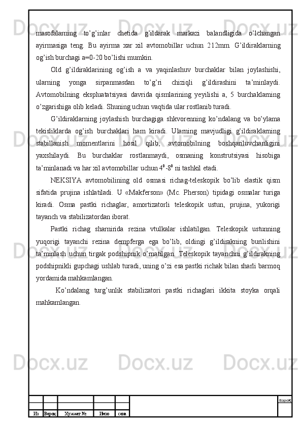 Из Вароқ Хужжат № Имзо сана Варо қ
 masofalarning   to’g’inlar   chetida   g’ildarak   markazi   balandligida   o’lchangan
ayirmasiga   teng.   Bu   ayirma   xar   xil   avtomobillar   uchun   2 12mm.   G’ildiraklarning
og’ish burchagi a=0-20 bo’lishi mumkin.
Old   g’ildiraklarining   og’ish   a   va   yaqinlashuv   burchaklar   bilan   joylashishi,
ularning   yonga   sirpanmasdan   to’g’ri   chiziqli   g’ildirashini   ta’minlaydi.
Avtomobilning   ekspluatatsiyasi   davrida   qismlarining   yeyilishi   a,   5   burchaklarning
o’zgarishiga olib keladi. Shuning uchun vaqtida ular rostlanib turadi.
G’ildiraklarning   joylashish   burchagiga   shkvorenning   ko’ndalang   va   bo’ylama
tekisliklarda   og’ish   burchaklari   ham   kiradi.   Ularning   mavjudligi   g’ildiraklarning
stabillanish   momentlarini   hosil   qilib,   avtomobilning   boshqariluvchanligini
yaxshilaydi.   Bu   burchaklar   rostlanmaydi,   osmaning   konstrutsiyasi   hisobiga
ta’minlanadi va har xil avtomobillar uchun 4 0
-8 0
 ni tashkil etadi.
NEKSIYA   avtomobilining   old   osmasi   richag-teleskopik   bo’lib   elastik   qism
sifatida   prujina   ishlatiladi.   U   «Makferson»   (Mc.   Pherson)   tipidagi   osmalar   turiga
kiradi.   Osma   pastki   richaglar,   amortizatorli   teleskopik   ustun,   prujina,   yukorigi
tayanch va stabilizatordan iborat.
Pastki   richag   sharnirida   rezina   vtulkalar   ishlatilgan.   Teleskopik   ustunning
yuqorigi   tayanchi   rezina   dempferga   ega   bo’lib,   oldingi   g’ildirakning   burilishini
ta’minlash   uchun   tirgak   podshipnik   o’rnatilgan.   Teleskopik   tayanchni   g’ildirakning
podshipnikli gupchagi ushlab turadi, uning o’zi esa pastki richak bilan sharli barmoq
yordamida mahkamlangan.
Ko’ndalang   turg’unlik   stabilizatori   pastki   richaglari   ikkita   stoyka   orqali
mahkamlangan.