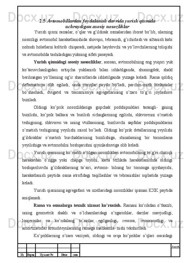 Из Вароқ Хужжат № Имзо сана Варо қ
 2.5  Avtomobillardan foydalanish davrida yurish qismida
uchraydigan asosiy nosozliklar
Yurish   qismi   ramalar,   o’qlar   va   g’ildirak   osmalaridan   iborat   bo’lib,   ularning
nosozligi avtomobil harakatlanishida shovqin, tebranish, g’ichirlash va siltanish kabi
nohush holatlarni keltirib chiqaradi, natijada haydovchi va yo’lovchilarning toliqishi
va avtomobilda tashiladigan yukning sifati pasayadi.
Yurish  qismidagi   asosiy  nosozliklar , asosan,  avtomobilning eng  yuqori  yuk
ko’taruvchanligidan   ortiqcha   yuklanish   bilan   ishlatilganda,   shuningdek,   shakl
berilmagan   yo’llarning   og’ir   sharoitlarida   ishlatilganda   yuzaga   keladi.   Rama   qoldiq
deformatsiya   olib   egiladi,   unda   yoriqlar   paydo   bo’ladi,   parchin-mixli   birikmalar
bo’shashadi,   dvigatel   va   transmissiya   agregatlarining   o’zaro   to’g’ri   joylashuvi
buziladi.
Oldingi   ko’prik   nosozliklariga   gupchak   podshipniklari   tarangli-   gining
buzilishi,   ko’prik   balkasi   va   burilish   richaglarining   egilishi,   shkvorenni   o’rnatish
teshigining,   shkvoren   va   uning   vtulkasining,   buriluvchi   sapfalar   podshipniklarini
o’rnatish   teshigining   yeyilishi   misol   bo’ladi.   Oldingi   ko’prik   detallarining   yeyilishi
g’ildiraklar   o’rnatish   burchaklarining   buzilishiga,   shinalarning   bir   tomonlama
yeyilishiga va avtomobilni boshqarishni qiyinlashuviga olib keladi.
Yurish qismining ko’rsatib o’tilgan nosozliklari avtomobilning to’g’ri chiziqli
harakatdan   o’ngga   yoki   chapga   toyishi,   katta   tezlikda   harakatlanishda   oldingi
boshqariluvchi   g’ildiraklarning   ta’siri,   avtomo-   bilning   bir   tomonga   qiyshayishi,
harakatlanish   paytida   osma   atrofidagi   taqillashlar   va   tebranishlar   oqibatida   yuzaga
keladi.
Yurish qismining agregatlari va uzellaridagi nosozliklar qisman KXK paytida
aniqlanadi.
Rama   va   osmalarga   texnik   xizmat   ko’rsatish.   Ramani   ko’rikdan   o’tkazib,
uning   geometrik   shakli   va   o’lchamlaridagi   o’zgarishlar,   darzlar   mavjudligi,
lonjeronlar   va   ko’ndalang   to’sinlar   egilganligi,   ressora,   ressoraostligi   va
amortizatorlar kronshteynlarining ramaga mahkamla- nishi tekshiriladi.
Ko’priklarning   o’zaro   vaziyati,   oldingi   va   orqa   ko’priklar   o’qlari   orasidagi