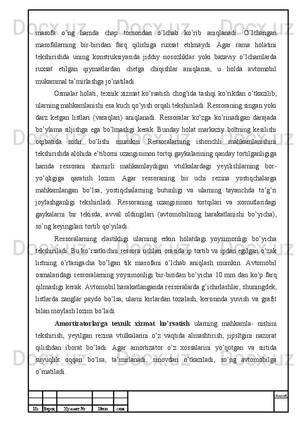 Из Вароқ Хужжат № Имзо сана Варо қ
 masofa   o’ng   hamda   chap   tomondan   o’lchab   ko’rib   aniqlanadi.   O’lchangan
masofalarning   bir-biridan   farq   qilishiga   ruxsat   etilmaydi.   Agar   rama   holatini
tekshirishda   uning   konstruksiyasida   jiddiy   nosozliklar   yoki   bazaviy   o’lchamlarda
ruxsat   etilgan   qiymatlardan   chetga   chiqishlar   aniqlansa,   u   holda   avtomobil
mukammal ta’mirlashga jo’natiladi.
Osmalar   holati, texnik  xizmat  ko’rsatish   chog’ida  tashqi  ko’rikdan  o’tkazilib,
ularning mahkamlanishi esa kuch qo’yish orqali tekshiriladi. Ressoraning singan yoki
darz   ketgan   listlari   (varaqlari)   aniqlanadi.   Ressoralar   ko’zga   ko’rinadigan   darajada
bo’ylama   siljishga   ega   bo’lmasligi   kerak.   Bunday   holat   markaziy   boltning   kesilishi
oqibatida   sodir   bo’lishi   mumkin.   Ressoralarning   ishonchli   mahkamlanishini
tekshirishda alohida e’tiborni uzangisimon tortqi gaykalarining qanday tortilganligiga
hamda   ressorani   sharnirli   mahkamlaydigan   vtulkalardagi   yeyilishlarning   bor-
yo’qligiga   qaratish   lozim.   Agar   ressoraning   bir   uchi   rezina   yostiqchalarga
mahkamlangan   bo’lsa,   yostiqchalarning   butunligi   va   ularning   tayanchda   to’g’ri
joylashganligi   tekshiriladi.   Ressoraning   uzangisimon   tortqilari   va   xomutlaridagi
gaykalarni   bir   tekisda,   avval   oldingilari   (avtomobilning   harakatlanishi   bo’yicha),
so’ng keyingilari tortib qo’yiladi.
Ressoralarning   elastikligi   ularning   erkin   holatdagi   yoysimonligi   bo’yicha
tekshiriladi. Bu ko’rsatkichni ressora uchlari orasida ip tortib va ipdan egilgan o’zak
listning   o’rtasigacha   bo’lgan   tik   masofani   o’lchab   aniqlash   mumkin.   Avtomobil
osmalaridagi  ressoralarning yoysimonligi  bir-biridan bo’yicha   10   mm dan ko’p farq
qilmasligi kerak. Avtomobil harakatlanganda ressoralarda g’ichirlashlar, shuningdek,
listlarda   zanglar   paydo   bo’lsa,   ularni   kirlardan   tozalash,   kerosinda   yuvish   va   grafit
bilan moylash lozim bo’ladi.
Amortizatorlarga   texnik   xizmat   ko’rsatish   ularning   mahkamla-   nishini
tekshirish,   yeyilgan   rezina   vtulkalarini   o’z   vaqtida   almashtirish,   jipsltgini   nazorat
qilishdan   iborat   bo’ladi.   Agar   amortizator   o’z   xossalarini   yo’qotgan   va   sirtida
suyuqlik   oqqan   bo’lsa,   ta’mirlanadi,   sinovdan   o’tkaziladi,   so’ng   avtomobilga
o’rnatiladi.