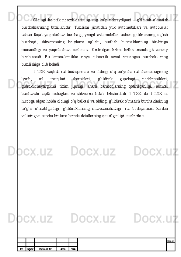 Из Вароқ Хужжат № Имзо сана Варо қ
 Oldingi   ko’prik   nosozliklarining   eng   ko’p   uchraydigani   -   g’ildirak   o’rnatish
burchaklarining   buzilishidir.   Tuzilishi   jihatidan   yuk   avtomobillari   va   avtobuslar
uchun   faqat   yaqinlashuv   burchagi,   yengil   avtomobillar   uchun   g’ildirakning   og’ish
burchagi,   shkvorenning   bo’ylama   og’ishi,   burilish   burchaklarining   bir-biriga
monandligi   va   yaqinlashuvi   sozlanadi.   Keltirilgan   ketma-ketlik   texnologik   zaruriy
hisoblanadi.   Bu   ketma-ketlikka   rioya   qilmaslik   avval   sozlangan   burchak-   ning
buzilishiga olib keladi.
1-TXK   vaqtida   rul   boshqarmasi   va   oldingi   o’q   bo’yicha   rul   chambaragining
lyufti,   rul   tortqilari   sharnirlari,   g’ildirak   gupchagi   podshipniklari,
gidrokuchaytirgichli   tizim   jipsligi,   sharli   barmoqlarning   qotirilganligi,   soshka,
buriluvchi   sapfa   richaglari   va   shkvoren   holati   tekshiriladi.   2-TXK   da   1-TXK   ni
hisobga olgan holda oldingi o’q balkasi va oldingi g’ildirak o’rnatish burchaklarining
to’g’ri   o’rnatilganligi,   g’ildiraklarning   muvozanatsizligi,   rul   boshqarmasi   kardan
valining va barcha birikma hamda detallarning qotirilganligi tekshiriladi. 