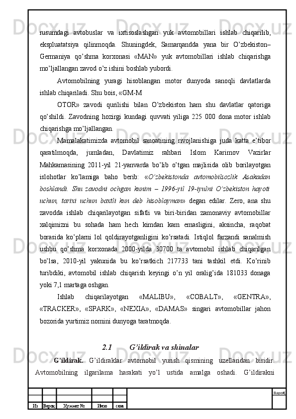 Из Вароқ Хужжат № Имзо сана Варо қ
 rusumdagi   avtobuslar   va   ixtisoslashgan   yuk   avtomobillari   ishlab   chiqarilib,
ekspluatatsiya   qilinmoqda.   Shuningdek,   Samarqandda   yana   bir   O’zbekiston–
Germaniya   qo’shma   korxonasi   «MAN»   yuk   avtomobillari   ishlab   chiqarishga
mo’ljallangan zavod o’z ishini boshlab yubordi.
Avtomobilning   yuragi   hisoblangan   motor   dunyoda   sanoqli   davlatlarda
ishlab chiqariladi. Shu bois, «GM-M
OTOR»   zavodi   qurilishi   bilan   O’zbekiston   ham   shu   davlatlar   qatoriga
qo’shildi.   Zavodning   hozirgi   kundagi   quvvati   yiliga   225   000   dona   motor   ishlab
chiqarishga   mo’ljallangan.
Mamalakatimizda   avtomobil   sanoatining   rivojlanishiga   juda   katta   e’tibor
qaratilmoqda,   jumladan,   Davlatimiz   rahbari   Islom   Karimov   Vazirlar
Mahkamasining   2011-yil   21-yanvarda   bo’lib   o’tgan   majlisida   olib   borilayotgan
islohotlar   ko’lamiga   baho   berib:   « O’zbekistonda   avtomobilsozlik   Asakadan
boshlandi.   Shu   zavodni   ochgan   kunim   –   1996-yil   19-iyulni   O’zbekiston   hayoti
uchun,   tarixi   uchun   baxtli   kun   deb   hisoblayman »   degan   edilar.   Zero,   ana   shu
zavodda   ishlab   chiqarilayotgan   sifatli   va   biri-biridan   zamonaviy   avtomobillar
xalqimizni   bu   sohada   ham   hech   kimdan   kam   emasligini,   aksincha,   raqobat
borasida   ko’plarni   lol   qoldirayotganligini   ko’rsatadi.   Istiqlol   farzandi   sanalmish
ushbu   qo’shma   korxonada   2000-yilda   30700   ta   avtomobil   ishlab   chiqarilgan
bo’lsa,   2010-yil   yakunida   bu   ko’rsatkich   217733   tani   tashkil   etdi.   Ko’rinib
turibdiki,   avtomobil   ishlab   chiqarish   keyingi   o’n   yil   oralig’ida   181033   donaga
yoki 7,1 martaga oshgan.
Ishlab   chiqarilayotgan   « MALIBU »,   «C OBALT »,   « GENTRA »,
«TRACKER»,   «SPARK»,   «NEXIA»,   «DAMAS»   singari   avtomobillar   jahon
bozorida yurtimiz nomini dunyoga taratmoqda.
2.1  G’ildirak va shinalar
G’ildirak.   G’ildiraklar   avtomobil   yurish   qismining   uzellaridan   biridir.
Avtomobilning   ilgarilama   harakati   yo’l   ustida   amalga   oshadi.   G’ildirakni 