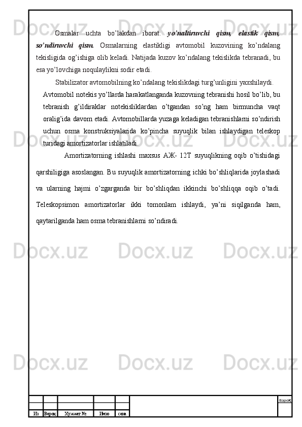 Из Вароқ Хужжат № Имзо сана Варо қ
 Osmalar   uchta   bo’lakdan   iborat:   yo’naltiruvchi   qism,   elastik   qism,
so’ndiruvchi   qism.   Osmalarning   elastikligi   avtomobil   kuzovining   ko’ndalang
tekisligida og’ishiga olib keladi. Natijada kuzov ko’ndalang tekislikda tebranadi, bu
esa yo’lovchiga noqulaylikni sodir etadi.
Stabilizator avtomobilning ko’ndalang tekislikdagi turg’unligini yaxshilaydi.
Avtomobil notekis yo’llarda harakatlanganda kuzovning tebranishi hosil bo’lib, bu
tebranish   g’ildiraklar   notekisliklardan   o’tgandan   so’ng   ham   birmuncha   vaqt
oralig’ida davom etadi. Avtomobillarda yuzaga keladigan tebranishlarni so’ndirish
uchun   osma   konstruksiyalarida   ko’pincha   suyuqlik   bilan   ishlaydigan   teleskop
turidagi amortizatorlar ishlatiladi.
                    Amortizatorning   ishlashi   maxsus   АЖ-   12Т   suyuqlikning   oqib   o’tishidagi
qarshiligiga asoslangan.  Bu suyuqlik amortizatorning ichki bo’shliqlarida joylashadi
va   ularning   hajmi   o’zgarganda   bir   bo’shliqdan   ikkinchi   bo’shliqqa   oqib   o’tadi.
Teleskopsimon   amortizatorlar   ikki   tomonlam   ishlaydi,   ya’ni   siqilganda   ham,
qaytarilganda ham osma tebranishlarni so’ndiradi. 