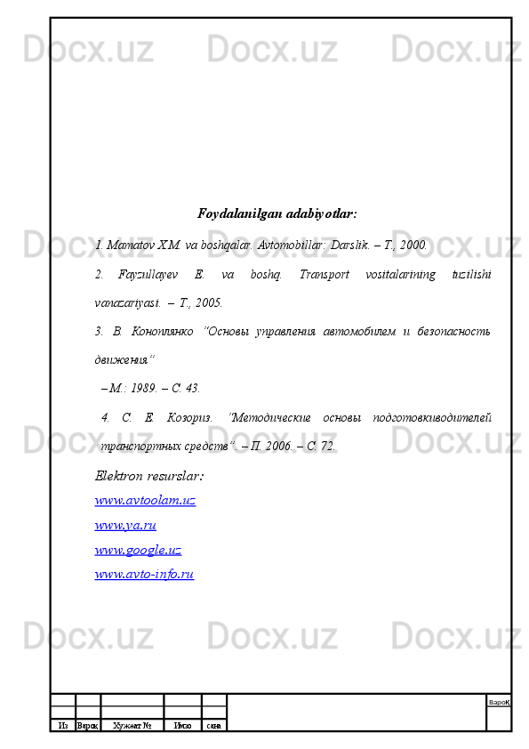 Из Вароқ Хужжат № Имзо сана Варо қ
 Foydalanilgan   adabiyotlar:
1. Mamatov   X.M.   va   boshqalar.   Avtomobillar:   Darslik.   –   T.,   2000.
2.   Fayzullayev   E.   va   boshq.   Transport   vositalarining   tuzilishi
vanazariyasi.   –   T., 2005.
3.   В.   Коноплянко   “Основы   управления   автомобилем   и   безопасность
движения”
–   М.:   1989.   – С.   43.
4.   С.   Е.   Козориз.   “Методические   основы   подготовкиводителей
транспортных   средств”.   –   П.   2006.   – С.   72.
Elektron resurslar:
www.avtoolam.uz
www.ya.ru
www.google.uz
www.avto-info.ru