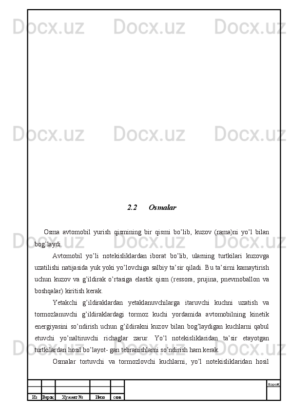 Из Вароқ Хужжат № Имзо сана Варо қ
 2.2    Osmalar
Osma   avtomobil   yurish   qismining   bir   qismi   bo’lib,   kuzov   (rama)ni   yo’l   bilan
bog’laydi.
Avtomobil   yo’li   notekisliklardan   iborat   bo’lib,   ularning   turtkilari   kuzovga
uzatilishi natijasida yuk yoki yo’lovchiga salbiy ta’sir qiladi. Bu ta’sirni kamaytirish
uchun   kuzov   va   g’ildirak   o’rtasiga   elastik   qism   (ressora,   prujina,   pnevmoballon   va
boshqalar) kiritish kerak.
Yetakchi   g’ildiraklardan   yetaklanuvchilarga   itaruvchi   kuchni   uzatish   va
tormozlanuvchi   g’ildiraklardagi   tormoz   kuchi   yordamida   avtomobilning   kinetik
energiyasini   so’ndirish   uchun   g’ildirakni   kuzov   bilan   bog’laydigan   kuchlarni   qabul
etuvchi   yo’naltiruvchi   richaglar   zarur.   Yo’l   notekisliklaridan   ta’sir   etayotgan
turtkilardan hosil bo’layot- gan tebranishlarni so’ndirish ham kerak.
Osmalar   tortuvchi   va   tormozlovchi   kuchlarni,   yo’l   notekisliklaridan   hosil