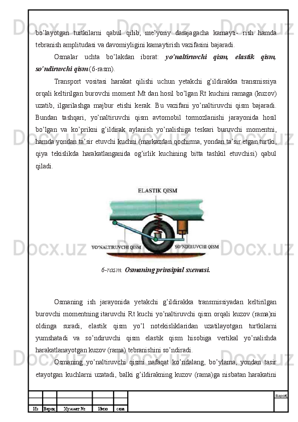 Из Вароқ Хужжат № Имзо сана Варо қ
 bo’layotgan   turtkilarni   qabul   qilib,   me’yoriy   darajagacha   kamayti-   rish   hamda
tebranish amplitudasi va davomiyligini kamaytirish vazifasini bajaradi.
Osmalar   uchta   bo’lakdan   iborat:   yo’naltiruvchi   qism,   elastik   qism,
so’ndiruvchi qism  (6-rasm).
Transport   vositasi   harakat   qilishi   uchun   yetakchi   g’ildirakka   transmissiya
orqali keltirilgan burovchi moment Mt dan hosil bo’lgan Rt kuchini ramaga (kuzov)
uzatib,   ilgarilashga   majbur   etishi   kerak.   Bu   vazifani   yo’naltiruvchi   qism   bajaradi.
Bundan   tashqari,   yo’naltiruvchi   qism   avtomobil   tormozlanishi   jarayonida   hosil
bo’lgan   va   ko’prikni   g’ildirak   aylanish   yo’nalishiga   teskari   buruvchi   momentni,
hamda yondan ta’sir etuvchi kuchni (markazdan qochirma, yondan ta’sir etgan turtki,
qiya   tekislikda   harakatlanganida   og’irlik   kuchining   bitta   tashkil   etuvchisi)   qabul
qiladi.
6-rasm.   Osmaning prinsipial sxemasi.
Osmaning   ish   jarayonida   yetakchi   g’ildirakka   transmissiyadan   keltirilgan
burovchi   momentning  itaruvchi   Rt   kuchi   yo’naltiruvchi   qism   orqali   kuzov   (rama)ni
oldinga   suradi,   elastik   qism   yo’l   notekisliklaridan   uzatilayotgan   turtkilarni
yumshatadi   va   so’ndiruvchi   qism   elastik   qism   hisobiga   vertikal   yo’nalishda
harakatlanayotgan kuzov (rama) tebranishini so’ndiradi.
Osmaning   yo’naltiruvchi   qismi   nafaqat   ko’ndalang,   bo’ylama,   yondan   tasir
etayotgan   kuchlarni   uzatadi,   balki   g’ildirakning   kuzov   (rama)ga   nisbatan   harakatini