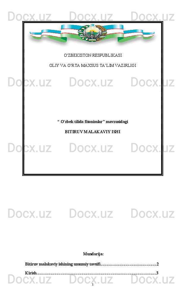 O ‘ ZBEKISTON   RESPUBLIKASI
OLIY   VA   O ‘ RTA   MAXSUS   TA ’ LIM   VAZIRLIGI
“  O‘zbek tilida fitonimlar ” mavzusidagi
BITIRUV MALAKAVIY ISHI
    
     Mundarija:
Bitiruv malakaviy ishining umumiy tavsifi......................................................2
Kirish................................................................................................................... 3
1 