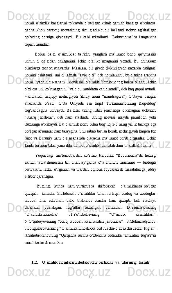 nomli   o‘simlik   barglarini   to‘qayda   o‘sadigan   erkak   qamish   bargiga   o‘xshatsa,
qadhal   (non   daraxti)   mevasining   sirti   g‘adir-budir   bo‘lgani   uchun   ag‘darilgan
qo‘yning   qorniga   qiyoslaydi.   Bu   kabi   misollarni   “Boburnoma”da   istagancha
topish mumkin.
Bobur   ba’zi   o‘simliklar   ta’rifini   yanglish   ma’lumot   berib   qo‘ymaslik
uchun   el   og‘zidan   eshitganini,   lekin   o‘zi   ko‘rmaganini   yozadi.   Bu   chinakam
olimlarga   xos   xususiyatdir.   Masalan,   bir   giyoh   (Mehrigiyoh   nazarda   tutilgan)
nomini  eshitgani, uni  el  lafzida “ayiq o‘ti” deb nomlanishi, bu o‘tning arabcha
nomi   “yabruh   us-sanam”,   deyilishi,   o‘simlik   Yettikent   tog‘larida   o‘sishi,   lekin
o‘zi esa uni ko‘rmaganini “vale bu muddatta eshitilmadi”, deb haq gapni aytadi.
Vaholanki,   haqiqiy   mehrigiyoh   (ilmiy   nomi   “mandragora”)   O‘rtayer   dengizi
atroflarida   o‘sadi.   O‘rta   Osiyoda   esa   faqat   Turkmanistonning   Kopetdog‘
tog‘laridagina   uchraydi.   Ba’zilar   uning   ildizi   jenshenga   o‘xshagani   uchunmi
“Sharq   jensheni”,   deb   ham   atashadi.   Uning   mevasi   mayda   pamildori   yoki
ituzumga o‘xshaydi. Bu o‘simlik nomi bilan bog‘liq 2-3 ming yillik tarixga ega
bo‘lgan afsonalar ham talaygina. Shu sabab bo‘lsa kerak, mehrigiyoh haqida Ibn
Sino   va   Beruniy   ham   o‘z   asarlarida   qisqacha   ma’lumot   berib   o‘tganlar.   Lekin
fanda bu nom bilan yana ikki-uch xil o‘simlik ham atalishini ta’kidlash lozim.
Yuqoridagi   ma’lumotlardan   ko‘rinib   turibdiki,   “Boburnoma”da   hozirgi
zamon   tabiatshunoslari   tili   bilan   aytganda   o‘ta   muhim   muammo   —   biologik
resurslarni   izchil   o‘rganish   va   ulardan   oqilona   foydalanish   masalalariga   jiddiy
e’tibor qaratilgan.
  Bugungi     kunda     ham   yurtimizda     shifobaxsh       o’simliklarga   bo‘lgan
qiziqish     kattadir.   Shifobaxsh   o‘simliklar   bilan   nafaqat   biolog   va   zoologlar,
tabobat   ilmi   sohiblari,   balki   tilshunos   olimlar   ham   qiziqib,   turli   risolayu
darsliklar   yozishgan,   lug‘atlar   tuzishgan.   Jumladan,   D.Yormatovaning
“O‘simlikshunoslik”,   H.Yo‘ldoshevning   “O‘simlik   kasalliklari”,
N.O‘ljaboyevaning   “Xalq   tabobati   xazinasidan   javohirlar”,   S.Muhamadjonov,
F.Jonguzarovlarning “O‘simlikshunoslikka  oid ruscha-o‘zbekcha izohli lug‘at”,
S.Sahobiddinovning   “Qisqacha   ruscha-o‘zbekcha   botanika   terminlari   lug‘ati”ni
misol keltirish mumkin. 
1.2. O’simlik  nomlarini ifodalovchi  birliklar  va  ularning  tasnifi
10 