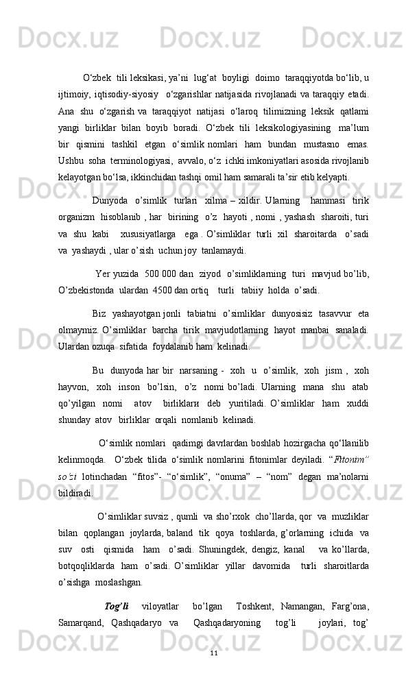 O‘zbek  tili leksikasi, ya’ni  lug‘at  boyligi  doimo  taraqqiyotda bo‘lib, u
ijtimoiy,   iqtisodiy-siyosiy     o‘zgarishlar   natijasida   rivojlanadi   va   taraqqiy   etadi.
Ana  shu  o‘zgarish va  taraqqiyot  natijasi  o‘laroq  tilimizning  leksik  qatlami
yangi  birliklar  bilan  boyib  boradi.  O‘zbek  tili  leksikologiyasining   ma’lum
bir     qismini     tashkil     etgan     o‘simlik   nomlari     ham     bundan     mustasno     emas.
Ushbu  soha  terminologiyasi,  avvalo, o‘z  ichki imkoniyatlari asosida rivojlanib
kelayotgan bo‘lsa, ikkinchidan tashqi omil ham samarali ta’sir etib kelyapti. 
     Dunyoda     o’simlik     turlari     xilma   –   xildir.   Ularning       hammasi     tirik
organizm   hisoblanib , har   birining   o’z   hayoti , nomi , yashash   sharoiti, turi
va   shu  kabi      xususiyatlarga    ega . O’simliklar   turli  xil   sharoitarda    o’sadi
va  yashaydi , ular o’sish  uchun joy  tanlamaydi.  
  Yer yuzida   500   000 dan   ziyod   o’simliklarning   turi   mavjud bo’lib,
O’zbekistonda  ulardan  4500 dan ortiq    turli   tabiiy  holda  o’sadi. 
Biz   yashayotgan jonli   tabiatni   o’simliklar   dunyosisiz   tasavvur   eta
olmaymiz. O’simliklar  barcha  tirik  mavjudotlarning  hayot  manbai  sanaladi.
Ulardan ozuqa  sifatida  foydalanib ham  kelinadi. 
  Bu   dunyoda  har  bir     narsaning  -    xoh   u   o’simlik,    xoh    jism   ,    xoh
hayvon,     xoh     inson     bo’lsin,     o’z     nomi   bo’ladi.   Ularning     mana     shu     atab
qo’yilgan     nomi       atov       birliklarи     deb     yuritiladi.   O’simliklar     ham     xuddi
shunday  atov   birliklar  orqali  nomlanib  kelinadi. 
         O‘simlik nomlari   qadimgi davrlardan boshlab hozirgacha qo‘llanilib
kelinmoqda.     O‘zbek   tilida   o‘simlik   nomlarini   fitonimlar   deyiladi.   “ Fitonim”
so‘zi   lotinchadan   “fitos”-   “o‘simlik”,   “onuma”   –   “nom”   degan   ma’nolarni
bildiradi.  
   O’simliklar suvsiz , qumli  va sho’rxok  cho’llarda, qor  va  muzliklar
bilan   qoplangan   joylarda, baland   tik   qoya   toshlarda, g’orlarning   ichida   va
suv     osti     qismida     ham     o’sadi.   Shuningdek,   dengiz,   kanal       va   ko’llarda,
botqoqliklarda     ham     o’sadi.   O’simliklar     yillar     davomida       turli     sharoitlarda
o’sishga  moslashgan. 
       Tog’li     viloyatlar     bo’lgan     Toshkent,   Namangan,   Farg’ona,
Samarqand,   Qashqadaryo   va     Qashqadaryoning     tog’li       joylari,   tog’
11 