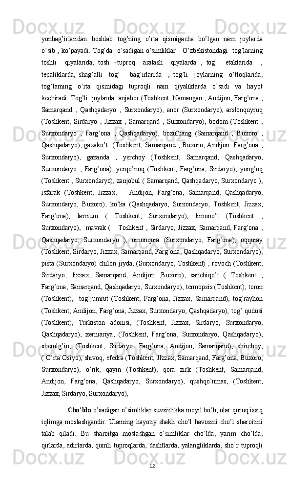yonbag’irlaridan   boshlab   tog’ning   o’rta   qismigacha   bo’lgan   nam    joylarda
o’sib , ko’payadi. Tog’da   o’sadigan o’simliklar     O’zbekistondagi   tog’larning
toshli     qiyalarida,   tosh   –tuproq     aralash     qiyalarda   ,   tog’     etaklarida     ,
tepaliklarda,   shag’alli     tog’       bag’irlarida     ,   tog’li     joylarning     o’tloqlarida,
tog’larning     o’rta     qismidagi     tuproqli     nam     qiyaliklarda     o’sadi     va     hayot
kechiradi. Tog’li   joylarda   anjabor (Toshkent, Namangan , Andijon, Farg’ona ,
Samarqand   ,   Qashqadaryo   ,   Surxondaryo),   anor   (Surxondaryo),   arslonquyruq
(Toshkent,   Sirdaryo   ,   Jizzax   ,   Samarqand   ,   Surxondaryo),   bodom   (Toshkent   ,
Surxondaryo   ,   Farg’ona   ,   Qashqadaryo),   bozulbang   (Samarqand   ,   Buxoro   ,
Qashqadaryo),   gazako’t     (Toshkent,   Samarqand   ,   Buxoro,   Andijon   ,Farg’ona   ,
Surxondaryo),   gazanda   ,   yerchoy   (Toshkent,   Samarqand,   Qashqadaryo,
Surxondaryo   ,   Farg’ona),   yerqo’noq   (Toshkent,   Farg’ona,   Sirdaryo),   yong’oq
(Toshkent , Surxondaryo), zanjobul ( Samarqand, Qashqadaryo, Surxondaryo ),
isfarak   (Toshkent,   Jizzax,       Andijon,   Farg’ona,   Samarqand,   Qashqadaryo,
Surxondaryo,   Buxoro),   ko’ka   (Qashqadaryo,   Surxondaryo,   Toshkent,   Jizzax,
Farg’ona),   lamium   (   Toshkent,   Surxondaryo),   limono’t   (Toshkent   ,
Surxondaryo),    mavrak  (       Toshkent  ,  Sirdaryo,  Jizzax,  Samarqand,  Farg’ona  ,
Qashqadaryo,   Surxondaryo   ),   omonqora   (Surxondaryo,   Farg’ona),   oqquray
(Toshkent, Sirdaryo, Jizzax, Samarqand, Farg’ona, Qashqadaryo, Surxondaryo),
pista (Surxondaryo)  chilon jiyda,  (Surxondaryo, Toshkent)  , rovoch (Toshkent,
Sirdaryo,   Jizzax,   Samarqand,   Andijon   ,Buxoro),   sanchiqo’t   (   Toshkent   ,
Farg’ona, Samarqand, Qashqadaryo, Surxondaryo), termopsis (Toshkent), toron
(Toshkent),     tog’jumrut   (Toshkent,   Farg’ona,   Jizzax,   Samarqand),   tog’rayhon
(Toshkent, Andijon, Farg’ona, Jizzax, Surxondaryo, Qashqadaryo), tog’ qudusi
(Toshkent),   Turkiston   adonisi,   (Toshkent,   Jizzax,   Sirdaryo,   Surxondaryo,
Qashqadaryo),   xerniariya,   (Toshkent,   Farg’ona,   Surxondaryo,   Qashqadaryo),
sherolg’in,   (Toshkent,   Sirdaryo,   Farg’ona,   Andijon,   Samarqand),   shirchoy,
( O’rta Osiyo), shivoq, efedra (Toshkent, JIzzax, Samarqand, Farg’ona, Buxoro,
Surxondaryo),   o’rik,   qayin   (Toshkent),   qora   zirk   (Toshkent,   Samarqand,
Andijon,   Farg’ona,   Qashqadaryo,   Surxondaryo),   qushqo’nmas,   (Toshkent,
Jizzax, Sirdaryo, Surxondaryo), 
        Cho’lda  o’sadigan o’simliklar suvsizlikka moyil bo’b, ular quruq issiq
iqlimga   moslashgandir.   Ularning   hayotiy   shakli   cho’l   havosini   cho’l   sharoitini
talab   qiladi.   Bu   sharoitga   moslashgan   o’simliklar   cho’lda,   yarim   cho’lda,
qirlarda,  adirlarda,  qumli   tuproqlarda,  dashtlarda,  yalangliklarda,  sho’r  tuproqli
12 