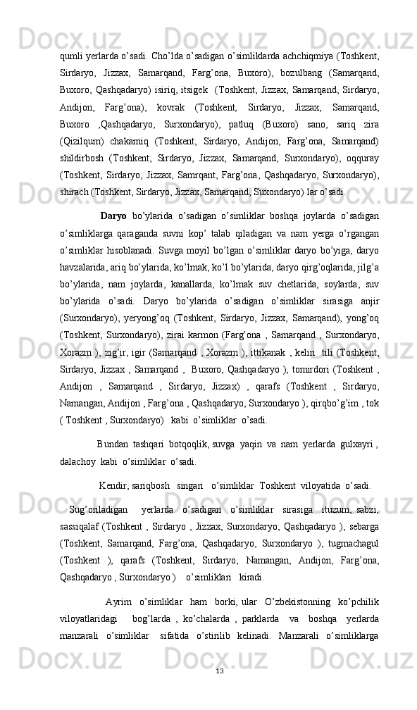 qumli yerlarda o’sadi. Cho’lda o’sadigan o’simliklarda achchiqmiya (Toshkent,
Sirdaryo,   Jizzax,   Samarqand,   Farg’ona,   Buxoro),   bozulbang   (Samarqand,
Buxoro,   Qashqadaryo)   isiriq,   itsigek     (Toshkent,   Jizzax,   Samarqand,   Sirdaryo,
Andijon,   Farg’ona),   kovrak   (Toshkent,   Sirdaryo,   Jizzax,   Samarqand,
Buxoro   ,Qashqadaryo,   Surxondaryo),   patluq   (Buxoro)   sano,   sariq   zira
(Qizilqum)   chakamiq   (Toshkent,   Sirdaryo,   Andijon,   Farg’ona,   Samarqand)
shildirbosh   (Toshkent,   Sirdaryo,   Jizzax,   Samarqand,   Surxondaryo),   oqquray
(Toshkent,   Sirdaryo,   Jizzax,   Samrqant,   Farg’ona,   Qashqadaryo,   Surxondaryo),
shirach (Toshkent, Sirdaryo, Jizzax, Samarqand, Suxondaryo) lar o’sadi.
         Daryo   bo’ylarida   o’sadigan   o’simliklar   boshqa   joylarda   o’sadigan
o’simliklarga   qaraganda   suvni   kop’   talab   qiladigan   va   nam   yerga   o’rgangan
o’simliklar   hisoblanadi.   Suvga   moyil   bo’lgan   o’simliklar   daryo   bo’yiga,   daryo
havzalarida, ariq bo’ylarida, ko’lmak, ko’l bo’ylarida, daryo qirg’oqlarida, jilg’a
bo’ylarida,   nam   joylarda,   kanallarda,   ko’lmak   suv   chetlarida,   soylarda,   suv
bo’ylarida   o’sadi.   Daryo   bo’ylarida   o’sadigan   o’simliklar   sirasiga   anjir
(Surxondaryo),   yeryong’oq   (Toshkent,   Sirdaryo,   Jizzax,   Samarqand),   yong’oq
(Toshkent,   Surxondaryo),   zirai   karmon   (Farg’ona   ,   Samarqand   ,   Surxondaryo,
Xorazm   ),   zig’ir,   igir   (Samarqand   ,   Xorazm   ),   ittikanak   ,   kelin     tili   (Toshkent,
Sirdaryo,   Jizzax   ,   Samarqand   ,     Buxoro,   Qashqadaryo   ),   tomirdori   (Toshkent   ,
Andijon   ,   Samarqand   ,   Sirdaryo,   Jizzax)   ,   qarafs   (Toshkent   ,   Sirdaryo,
Namangan, Andijon , Farg’ona , Qashqadaryo, Surxondaryo ), qirqbo’g’im , tok
( Toshkent , Surxondaryo)   kabi  o’simliklar  o’sadi. 
               Bundan  tashqari  botqoqlik, suvga  yaqin  va  nam  yerlarda  gulxayri ,
dalachoy  kabi  o’simliklar  o’sadi. 
                Kendir, sariqbosh   singari   o’simliklar  Toshkent  viloyatida  o’sadi.  
    Sug’oriladigan       yerlarda     o’sadigan     o’simliklar     sirasiga     ituzum,   sabzi,
sassiqalaf   (Toshkent   ,   Sirdaryo   ,   Jizzax,   Surxondaryo,   Qashqadaryo   ),   sebarga
(Toshkent,   Samarqand,   Farg’ona,   Qashqadaryo,   Surxondaryo   ),   tugmachagul
(Toshkent   ),   qarafs   (Toshkent,   Sirdaryo,   Namangan,   Andijon,   Farg’ona,
Qashqadaryo , Surxondaryo )    o’simliklari   kiradi. 
                        Ayrim     o’simliklar     ham     borki,   ular     O’zbekistonning     ko’pchilik
viloyatlaridagi       bog’larda   ,   ko’chalarda   ,   parklarda     va     boshqa     yerlarda
manzarali     o’simliklar       sifatida     o’stirilib     kelinadi.     Manzarali     o’simliklarga
13 