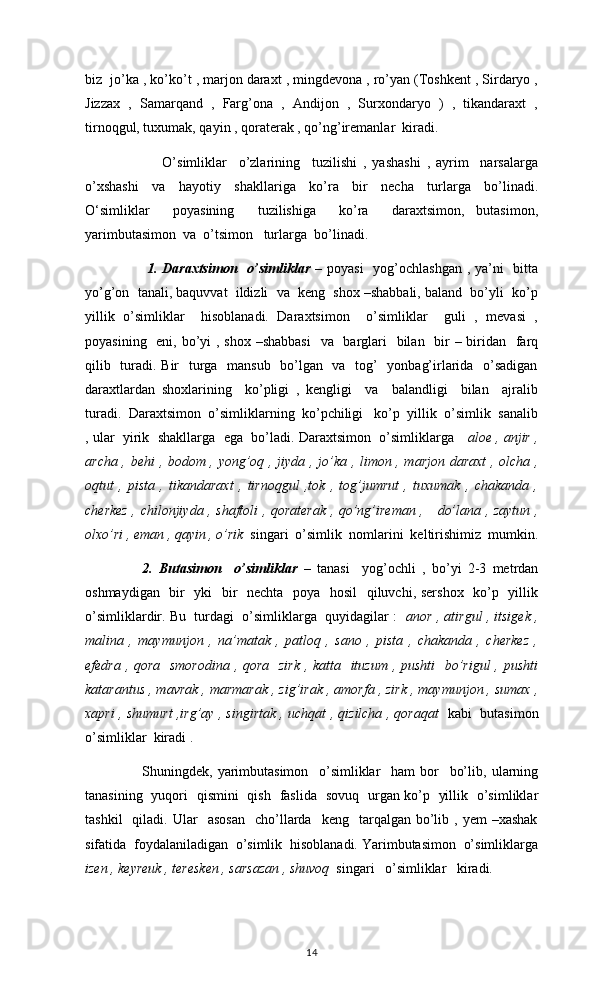biz  jo’ka , ko’ko’t , marjon daraxt , mingdevona , ro’yan (Toshkent , Sirdaryo ,
Jizzax   ,   Samarqand   ,   Farg’ona   ,   Andijon   ,   Surxondaryo   )   ,   tikandaraxt   ,
tirnoqgul, tuxumak, qayin , qoraterak , qo’ng’iremanlar  kiradi. 
                          O’simliklar     o’zlarining     tuzilishi   ,   yashashi   ,   ayrim     narsalarga
o’xshashi     va     hayotiy     shakllariga     ko’ra     bir     necha     turlarga     bo’linadi.
O‘simliklar     poyasining     tuzilishiga     ko’ra     daraxtsimon,   butasimon,
yarimbutasimon  va  o’tsimon   turlarga  bo’linadi.  
        1.   Daraxtsimon   o’simliklar   – poyasi    yog’ochlashgan  , ya’ni    bitta
yo’g’on  tanali, baquvvat  ildizli  va  keng  shox –shabbali, baland  bo’yli  ko’p
yillik   o’simliklar     hisoblanadi.   Daraxtsimon     o’simliklar     guli   ,   mevasi   ,
poyasining   eni, bo’yi  , shox –shabbasi    va   barglari    bilan   bir – biridan   farq
qilib   turadi. Bir    turga   mansub   bo’lgan   va   tog’   yonbag’irlarida   o’sadigan
daraxtlardan   shoxlarining     ko’pligi   ,   kengligi     va     balandligi     bilan     ajralib
turadi.  Daraxtsimon  o’simliklarning  ko’pchiligi   ko’p  yillik  o’simlik  sanalib
, ular  yirik  shakllarga  ega  bo’ladi. Daraxtsimon  o’simliklarga     aloe , anjir ,
archa , behi  , bodom , yong’oq , jiyda , jo’ka , limon , marjon daraxt  , olcha ,
oqtut   ,   pista   ,   tikandaraxt   ,   tirnoqgul   ,tok   ,   tog’jumrut   ,   tuxumak   ,   chakanda   ,
cherkez , chilonjiyda , shaftoli , qoraterak , qo’ng’ireman ,     do’lana , zaytun ,
olxo’ri , eman , qayin , o’rik   singari  o’simlik  nomlarini  keltirishimiz  mumkin.
2.   Butasimon     o’simliklar   –   tanasi     yog’ochli   ,   bo’yi   2-3   metrdan
oshmaydigan   bir   yki   bir    nechta   poya   hosil    qiluvchi, sershox   ko’p   yillik
o’simliklardir. Bu  turdagi  o’simliklarga  quyidagilar :    anor , atirgul , itsigek ,
malina   ,   maymunjon   ,   na’matak   ,   patloq   ,   sano   ,   pista   ,   chakanda   ,   cherkez   ,
efedra , qora   smorodina  , qora   zirk , katta   ituzum  , pushti    bo’rigul  , pushti
katarantus , mavrak , marmarak , zig’irak , amorfa , zirk , maymunjon , sumax ,
xapri , shumurt ,irg’ay , singirtak , uchqat , qizilcha , qoraqat    kabi  butasimon
o’simliklar  kiradi . 
        Shuningdek,   yarimbutasimon     o’simliklar     ham   bor     bo’lib,   ularning
tanasining   yuqori   qismini   qish   faslida   sovuq   urgan ko’p   yillik   o’simliklar
tashkil    qiladi.  Ular     asosan    cho’llarda    keng    tarqalgan  bo’lib  ,  yem  –xashak
sifatida  foydalaniladigan  o’simlik  hisoblanadi. Yarimbutasimon  o’simliklarga
izen , keyreuk , teresken , sarsazan , shuvoq   singari   o’simliklar   kiradi. 
14 