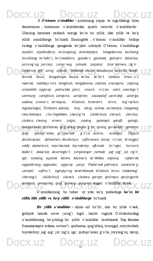      3.   O’tsimon  o’simliklar   – poyasining  yupqa  va  ingichkaligi  bilan
daraxtsimon   ,   butasimon     o’simliklardan     ajralib     turuvchi     o’simliklardir   .
Ularning    hammasi    yashash    umriga    ko’ra    bir     yillik  ,  ikki    yillik    va    ko’p
yillik     osimliklarga     bo’linadi.   Shuningdek   ,   o’tsimon     o’simliklar     boshqa
turdagi     o’simliklarga     qaraganda     ko’plab     uchraydi.   O’tsimon     o’simliklarga
anjabor,   arpabodiyon,   arslonquloq,   achchiqmiya,     bangidevona,   beshbarg,
bozulbang, bo’tako’z, bo’ymadaron,   gazako’t,   gazanda,   gulxayri,   dalachoy,
yeryong’oq,   yerchoy,     yerqo’noq,     yetmak,     zanjаbul,     zirai   karmon,   zig’ir   ,
zupturum, igir,  isiriq,  isfarak,   ittikanak, ituzum, kanakunjut, kelin tili, kendir,
kovrak,     kovul,     kungaboqar,   kunjut,   ko’ka,     ko’ko’t,     lamium,     limon   o’t,
mavrak,     makkajo’xori,   mingbosh,   mingdevona,   olabuta,   omonqora,     otquloq,
ochambiti,   oqquray,     petrushka,   piyoz,     rovoch,     ro’yan,     sabzi,   sanchiqo’t,
sarimsoq,     sariqbosh,   sariqzira,     sariqchoy,     sassiqalaf,   sachratqi,     sebarga,
sedana,   sovuno’t,   termopsis,     tillabosh,   tomirdori,     toron,     tog’rayhon,
tugmachagul,   Turkiston   adonisi,       turp,     ukrop,   uchma,   xerniariya,   chaqamiq,
chuchukmiya,     cho’chqatikan,   sherolg’in,     shildirbosh,   shirach,     shirchoy,
shotara,   shuvoq,     ermon,     yalpiz,     yantoq,     qalampir,   qarafs,     qariqiz,
qashqarbeda, qiziltasma, qizg’aldoq, qirqbo’g’im,  qovoq, qoraandiz,  qorazira,
qoqi,     qushqo’nmas,   qo’ypechak,     g’o’za,   asarun,     eshakgul,     Nippon
dioskoreyasi,     deltasimon   dioskoreya,     saflorsimon   levzey,   ro’yan,   tirnoqgul,
oddiy   dastarbosh,   moychechak,   buyrakchoy,   afsonak,     bo’rigul,     buznoch,
kadio’t,     dalachoy,   devortagio’t,     yerqalampir,   yetmak,     jag’-jag’,   jut,   zig’ir,
igir,   ismaloq,   isparak,   karam,   kashnich,   ko’ktikan,   otquloq,     oqkarrak,
oqqaldirmoq,   oqqunduz,     oqquray,     parpi,     Pasternak   patriniya,     samincho’p,
sarsabil,     safroo’t,     sigirquyruq,   temirtikanak,   tillabosh,   toron,   chakamug’,
chitrang’i,       shildirbosh,     shirach,     shotara,   qariqiz,   qizilmiya,   qizilyugurik,
qontepar,  qoraqobiq,  qoqi,  qulmoq,  qulupnay  singari   o’simliklar  kiradi. 
O’simliklarning     bu   turlari     oz   yoki   ko’p   yashashiga    ko’ra    bir
yillik, ikki  yillik  va  ko’p  yillik   o’simliklarga    bo’linadi. 
   Bir     yillik    o’simliklar   –   xilma  –xil     bo’lib  ,  ular     bir    yilda    o’sadi,
gullaydi     hamda     meva     (urug’)     tugib   ,   hayoti     tugaydi.   O’zbekistondagi
o’simliklarning     ko’pchiligi   bir     yillik     o’simliklar     hisoblanadi.   Бир   йиллик
ўсимликларга sedana, sovuno’t, qiziltasma, qizg’aldoq, tirnoqgul, moychechak,
buyrakchoy, jag’-jag’, jut, zig’ir, igir, qushqo’nmas, g’o’za, yeryong’oq, ukrop,
15 