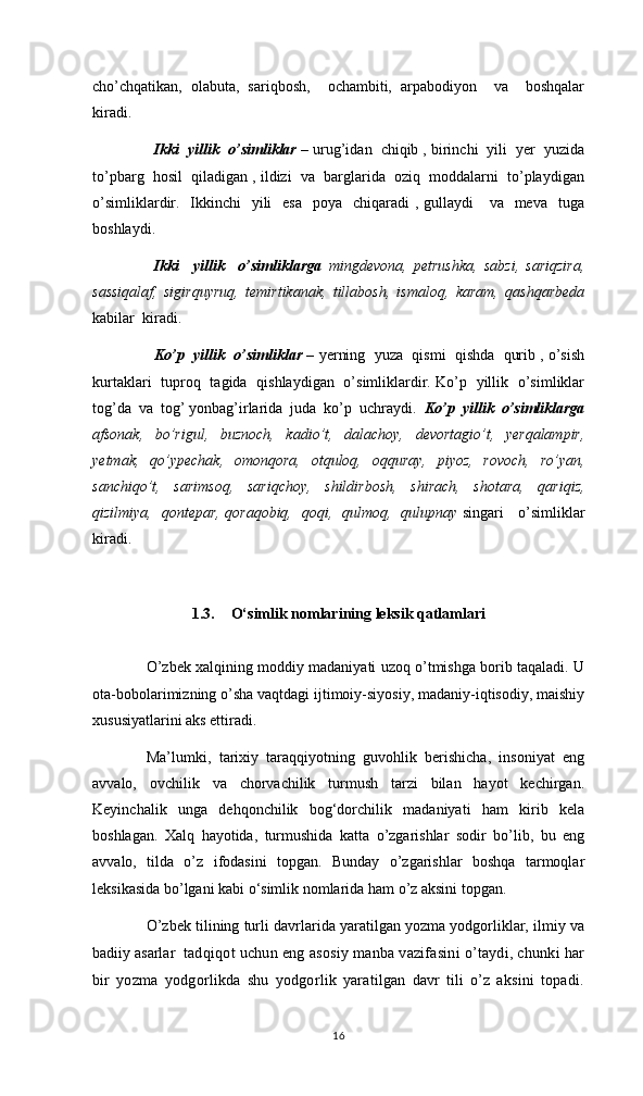 cho’chqatikan,   olabuta,   sariqbosh,     ochambiti,   аrpabodiyon     va     boshqalar
kiradi.
    Ikki  yillik  o’simliklar –  urug’idan  chiqib , birinchi  yili  yer  yuzida
to’pbarg  hosil  qiladigan , ildizi  va  barglarida  oziq  moddalarni  to’playdigan
o’simliklardir.   Ikkinchi    yili    esa    poya   chiqaradi  , gullaydi      va   meva   tuga
boshlaydi.    
Ikki     yillik     o’simliklargа   mingdevona,   petrushka,   sabzi,   sariqzira,
sassiqalaf,   sigirquyruq,   temirtikanak,   tillabosh,   ismaloq,   karam,   qashqarbeda
kabilar  kiradi. 
Ko’p  yillik  o’simliklar –  yerning  yuza  qismi  qishda  qurib , o’sish
kurtaklari   tuproq   tagida   qishlaydigan   o’simliklardir. Ko’p   yillik   o’simliklar
tog’da  va  tog’ yonbag’irlarida  juda  ko’p  uchraydi.   Ko’p  yillik  o’simliklargа
afsonak,   bo’rigul,   buznoch,   kadio’t,   dalachoy,   devortagio’t,   yerqalampir,
yetmak,   qo’ypechak,   omonqora,   otquloq,   oqquray,   piyoz,   rovoch,   ro’yan,
sanchiqo’t,   sarimsoq,   sariqchoy,   shildirbosh,   shirach,   shotara,   qariqiz,
qizilmiya,   qontepar, qoraqobiq,   qoqi,   qulmoq,   qulupnay   singari     o’simliklar
kiradi.
1.3. O‘simlik nomlarining leksik qatlamlari
       O’zbek xalqining moddiy madaniyati uzoq o’tmishga borib taqaladi. U
ota-bobolarimizning o’sha vaqtdagi ijtimoiy-siyosiy, madaniy-iqtisodiy, maishiy
xususiyatlarini aks ettiradi. 
  Ma’lumki,   tarixiy   taraqqiyotning   guvohlik   berishicha,   insoniyat   eng
avvalo,   ovchilik   va   chorvachilik   turmush   tarzi   bilan   hayot   kechirgan.
Keyinchalik   unga   dehqonchilik   bog‘dorchilik   madaniyati   ham   kirib   kela
boshlagan.   Xalq   hayotida,   turmushida   katta   o’zgarishlar   sodir   bo’lib,   bu   eng
avvalo,   tilda   o’z   ifodasini   topgan.   Bunday   o’zgarishlar   boshqa   tarmoqlar
leksikasida bo’lgani kabi o‘simlik nomlarida ham o’z aksini topgan. 
O’zbek tilining turli davrlarida yaratilgan yozma yodgorliklar, ilmiy va
badiiy asarlar   tаdqiqоt uchun eng аsоsiy mаnbа vаzifаsini o’tаydi, chunki hаr
bir   yozmа   yodgоrlikdа   shu   yodgоrlik   yarаtilgаn   dаvr   tili   o’z   аksini   tоpаdi.
16 