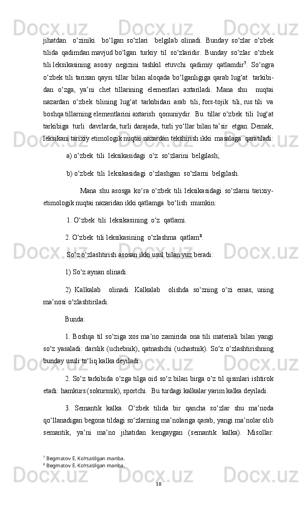 jihatdan     о‘ziniki     bо‘lgan   sо‘zlari     belgilab   olinadi.   Bunday   sо‘zlar   о‘zbek
tilida  qadimdan mavjud bо‘lgan  turkiy  til  sо‘zlaridir.  Bunday  sо‘zlar  о‘zbek
tili leksikasining  asosiy  negizini  tashkil  etuvchi  qadimiy  qatlamdir 7
.  Sо‘ngra
о‘zbek  tili  tarixan qaysi  tillar  bilan aloqada  bо‘lganligiga qarab lug‘at    tarkibi-
dan   о‘zga,   ya’ni   chet   tillarining   elementlari   axtariladi.   Mana   shu     nuqtai
nazardan  о‘zbek  tilining  lug‘at  tarkibidan  arab  tili, fors-tojik  tili, rus tili  va
boshqa tillarning elementlarini axtarish  qonuniydir.  Bu  tillar о‘zbek  tili  lug‘at
tarkibiga  turli  davrlarda, turli darajada, turli yо‘llar bilan ta’sir  etgan. Demak,
leksikani tarixiy etimologik nuqtai nazardan tekshirish ikki  masalaga  qaratiladi:
             a) о‘zbek  tili  leksikasidagi  о‘z  sо‘zlarini  belgilash;  
             b) о‘zbek  tili  leksikasidagi  о‘zlashgan  sо‘zlarni  belgilash. 
                          Mana   shu   asosga   kо‘ra   о‘zbek   tili   leksikasidagi   sо‘zlarni   tarixiy-
etimologik nuqtai nazaridan ikki qatlamga  bо‘lish  mumkin: 
        1.   О‘zbek  tili  leksikasi ning   о‘z  qatlam i .
       2. О‘zbek  tili leksikasining  о‘zlashma  qatlam 8
.
 So‘z o‘zlashtirish asosan ikki usul bilan yuz beradi: 
1) So‘z aynan olinadi. 
2)   Kalkalab     olinadi.   Kalkalab     olishda   so‘zning   o‘zi   emas,   uning
ma’nosi o‘zlashtiriladi. 
Bunda: 
1.   Boshqa   til   so‘ziga   xos   ma’no   zamirida   ona   tili   materiali   bilan   yangi
so‘z yasaladi: darslik (uchebnik), qatnashchi (uchastnik). So‘z o‘zlashtirishning
bunday usuli to‘liq kalka deyiladi. 
2. So‘z tarkibida o‘zga tilga oid so‘z bilan birga o‘z til qismlari ishtirok
etadi: hamkurs (sokursnik), sportchi.  Bu turdagi kalkalar yarim kalka deyiladi. 
3.   Semantik   kalka.   O‘zbek   tilida   bir   qancha   so‘zlar   shu   ma’noda
qo‘llanadigan begona tildagi so‘zlarning ma’nolariga qarab, yangi ma’nolar olib
semantik,   ya’ni   ma’no   jihatidan   kengaygan   (semantik   kalka).   Misollar:
7
  Begmatov E. Kо‘rsatilgan manba.
8
  Begmatov E. Kо‘rsatilgan manba.
18 