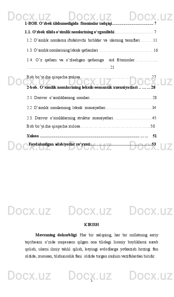 1-BOB. O‘zbek tilshunosligida  fitonimlar tadqiqi............................. ........ ... 7
1.1. O‘zbek tilida o‘simlik nomlarining o‘rganilishi ............................. .. ....... 7 
1.2. O’simlik  nomlarini ifodalovchi  birliklar  va  ularning  tasniflari ………11
1.3. O‘simlik nomlarining leksik qatlamlari  ………………………………….161.4.   O’z   qatlam   va   o’zlashgan   qatlamga     oid   fitonimlar………….....
….......................................................................21
Bоb bo’yichа qisqаchа хulоsа	……………………………………..…..27	
2-bob. O‘simlik nomlarining leksik-semantik xususiyatlari .. ……28
2.1.
 Dorivor  o’simliklarning  nomlari.................................................. ......... ..28
2.2.  O’simlik  nomlarining  leksik  xususiyatlari............................. ........ ........34
2.3.   Dorivor  o’simliklarning  struktur  xususiyatlari. ........................ ........ ....45
Bоb bo’yichа qisqаchа хulоsа………………………………………...50
Xulosa ................................................................................................. ……    51
  Foydalanilgan adabiyotlar ro’yxati......................................... ...... .............53
KIRISH
Mavzuning   dolzarbligi .  	
Har   bir   xalqning,   har   bir   millatning   asriy	
tajribasini   o‘zida   mujassam   qilgan   ona   tilidagi   lisoniy   boyliklarni   asrab
qolish,   ularni   ilmiy   tahlil   qilish,   keyingi   avlodlarga   yetkazish   hozirgi   fan
oldida, xususan, tilshunoslik fani  oldida turgan muhim vazifalardan biridir.  
2 