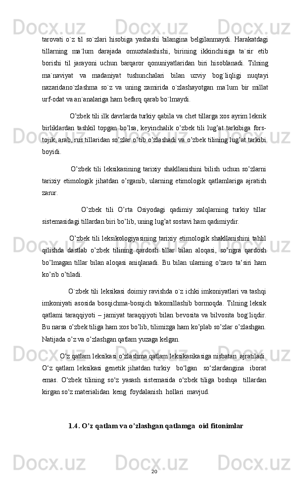 tarovati   o`z   til   so`zlari   hisobiga   yashashi   bilangina   belgilanmaydi.   Harakatdagi
tillarning   ma`lum   darajada   omuxtalashishi,   birining   ikkinchisiga   ta`sir   etib
borishi   til   jarayoni   uchun   barqaror   qonuniyatlaridan   biri   hisoblanadi.   Tilning
ma`naviyat   va   madaniyat   tushunchalari   bilan   uzviy   bog`liqligi   nuqtayi
nazaridano`zlashma   so`z   va   uning   zamirida   o`zlashayotgan   ma`lum   bir   millat
urf-odat va an`analariga ham befarq qarab bo`lmaydi. 
     O’zbek tili ilk davrlarda turkiy qabila va chet tillarga xos ayrim leksik
birliklardan   tashkil   topgan   bo’lsa,   keyinchalik   o’zbek   tili   lug’at   tarkibiga   fors-
tojik, arab, rus tillaridan so’zlar o’tib o’zlashadi va o’zbek tilining lug’at tarkibi
boyidi.
            O’zbek   tili   leksikasining   tarixiy   shakllanishini   bilish   uchun   so’zlarni
tarixiy   etimologik   jihatdan   o’rganib,   ularning   etimologik   qatlamlariga   ajratish
zarur.
            O’zbek   tili   O’rta   Osiyodagi   qadimiy   xalqlarning   turkiy   tillar
sistemasidagi tillardan biri bo’lib, uning lug’at sostavi ham qadimiydir.
           O’zbek tili leksikologiyasining tarixiy etimologik shakllanishini tahlil
qilishda   dastlab   o’zbek   tilining   qardosh   tillar   bilan   aloqasi,   so’ngra   qardosh
bo’lmagan   tillar   bilan   aloqasi   aniqlanadi.   Bu   bilan   ularning   o’zaro   ta‘siri   ham
ko’rib o’tiladi.
           O`zbek tili leksikasi doimiy ravishda o`z ichki imkoniyatlari va tashqi
imkoniyati   asosida   bosqichma-bosqich   takomillashib   bormoqda.   Tilning   leksik
qatlami   taraqqiyoti   –   jamiyat   taraqqiyoti   bilan   bevosita   va   bilvosita   bog`liqdir.
Bu narsa o’zbek tiliga ham xos bo’lib, tilimizga ham ko’plab so’zlar o’zlashgan.
Natijada o’z va o’zlashgan qatlam yuzaga kelgan.
О‘z qatlam leksikasi о‘zlashma qatlam leksikasikasiga nisbatan  ajratiladi.
О‘z   qatlam   leksikasi   genetik   jihatdan   turkiy     bо‘lgan     sо‘zlardangina     iborat
emas.   О‘zbek   tilining   sо‘z   yasash   sistemasida   о‘zbek   tiliga   boshqa     tillardan
kirgan sо‘z materialidan  keng  foydalanish  hollari  mavjud.          1.4. O’z qatlam va o’zlashgan qatlamga  oid fitonimlar
20 