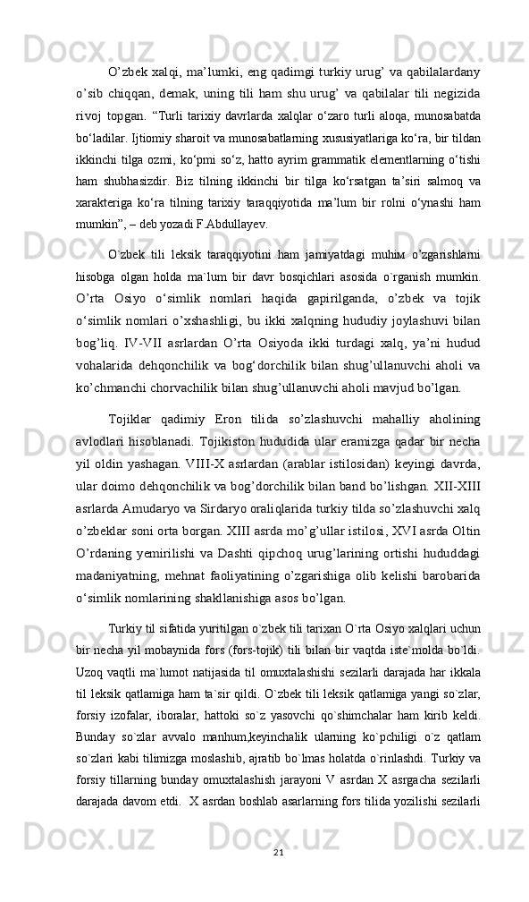 O’zbek xalqi, ma’lumki, eng qadimgi turkiy urug’ va qabilalardany	
o’sib   chiqqan,   demak,   uning   tili   ham  shu   urug’  va  qabilalar   tili  negizida
rivoj   topgan.  “Turli   tarixiy   davrlarda   xalqlar   о‘zaro   turli   aloqa,   munosabatda
bо‘ladilar. Ijtiomiy sharoit va munosabatlarning xususiyatlariga kо‘ra, bir tildan
ikkinchi tilga ozmi, kо‘pmi sо‘z, hatto ayrim grammatik elementlarning о‘tishi
ham   shubhasizdir.   Biz   tilning   ikkinchi   bir   tilga   kо‘rsatgan   ta’siri   salmoq   va
xarakteriga   kо‘ra   tilning   tarixiy   taraqqiyotida   ma’lum   bir   rolni   о‘ynashi   ham
mumkin”, – deb yozadi F.Abdullayev. 
O`zbek   tili   leksik   taraqqiyotini   ham   jamiyatdagi   muhiм   o’zgarishlarni
hisobga   olgan   holda   ma`lum   bir   davr   bosqichlari   asosida   o`rganish   mumkin.
O’rta   Osiyo   o‘simlik   nomlari   haqida   gapirilganda,   o’zbek   va   tojik
o‘simlik  nomlari o’xshashligi,  bu ikki xalqning  hududiy joylashuvi  bilan
bog’liq.   IV-VII   asrlardan   O’rta   Osiyoda   ikki   turdagi   xalq,   ya’ni   hudud
vohalarida   dehqonchilik   va   bog‘dorchilik   bilan   shug’ullanuvchi   aholi   va
ko’chmanchi chorvachilik bilan shug’ullanuvchi aholi mavjud bo’lgan. 	
Tojiklar   qadimiy   Eron   tilida   so’zlashuvchi   mahalliy   aholining	
avlodlari  hisoblanadi.  Tojikiston  hududida ular  eramizga  qadar  bir  necha
yil oldin  yashagan.  VIII-X asrlardan  (arablar   istilosidan)  keyingi   davrda,
ular doimo dehqonchilik va bog’dorchilik bilan band bo’lishgan. XII-XIII
asrlarda Amudaryo va Sirdaryo oraliqlarida turkiy tilda so’zlashuvchi xalq
o’zbeklar soni orta borgan. XIII asrda mo’g’ullar istilosi, XVI asrda Oltin
O’rdaning   yemirilishi   va   Dashti   qipchoq   urug’larining   ortishi   hududdagi
madaniyatning,   mehnat   faoliyatining   o’zgarishiga   olib   kеlishi   barobarida
o‘simlik nomlarining shаkllаnishigа аsоs bo’lgаn.  
Turkiy til sifatida yuritilgan o`zbek tili tarixan O`rta Osiyo xalqlari uchun
bir necha yil mobaynida fors (fors-tojik) tili bilan bir vaqtda iste`molda bo`ldi.
Uzoq vaqtli ma`lumot natijasida til omuxtalashishi  sezilarli darajada har ikkala
til leksik qatlamiga ham  ta`sir qildi. O`zbek tili  leksik qatlamiga yangi  so`zlar,
forsiy   izofalar,   iboralar,   hattoki   so`z   yasovchi   qo`shimchalar   ham   kirib   keldi.
Bunday   so`zlar   avvalo   manhum,keyinchalik   ularning   ko`pchiligi   o`z   qatlam
so`zlari kabi tilimizga moslashib, ajratib bo`lmas holatda o`rinlashdi. Turkiy va
forsiy   tillarning   bunday   omuxtalashish   jarayoni   V   asrdan   X   asrgacha   sezilarli
darajada davom etdi.   X asrdan boshlab asarlarning fors tilida yozilishi sezilarli
21 