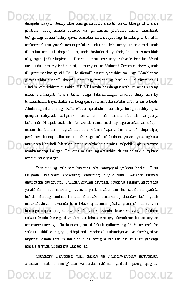 darajada susaydi. Somiy tillar orasiga kiruvchi arab tili turkiy tillarga til oilalari
jihatidan   uzoq   hamda   fonetik   va   grammatik   jihatidan   ancha   murakkab
bo‘lganligi   uchun   turkiy   qavm   orasidan   kam   miqdordagi   kishilargina   bu   tilda
mukammal asar yozish uchun jur’at qila olar edi. Ma’lum yillar davomida arab
tili   bilan   muttasil   shug‘ullanib,   arab   davlatlarida   yashab,   bu   tilni   sinchiklab
o‘rgangan ijodkorlargina bu tilda mukammal asarlar yozishga kirishdilar. Misol
tariqasida  qomusiy  ijod  sohibi,   qomusiy  orlim  Mahmud   Zamaxshariyning   arab
tili   grammatikasiga   oid   “Al-   Mufassal”   asarini   yozishini   va   unga   “Arablar   va
g‘ayriarablar   ustozi”   sharafli   nomning,   unvonning   berilishini   fikrimiz   dalili
sifatida keltirishimiz mumkin. VII-VIII asrda boshlangan arab istilosidan so`ng
islom   madaniyati   ta`siri   bilan   birga   leksikamizga,   avvalo,   diniy-ma`rifiy
tushunchalar, keyinchalik esa keng qamrovli arabcha so`zlar qatlami kirib keldi.
Aholining   islom   diniga   katta   e`tibor   qaratishi,   arab   tiliga   bo`lgan   ishtiyoq   va
qiziqish   natijasida   xalqimiz   orasida   arab   tili   ilm-ma`rifat   tili   darajasiga
ko`tarildi. Natijada arab tili  o`z davrida islom  madaniyatiga asoslangan  xalqlar
uchun   ilm-fan   tili   –   baynalmilal   til   vazifasini   bajardi.   Bir   tildan   boshqa   tilga,
jumladan,   boshqa   tillardan   o‘zbek   tiliga   so‘z   o‘zlashishi   yozma   yoki   og‘zaki
nutq orqali bo‘ladi. Masalan, arabcha o‘zlashmalarning ko‘pchilik qismi yozma
manbalar orqali o‘tgan. Tojikcha so‘zlarning o‘zlashishida esa og‘zaki nutq ham
muhim rol o‘ynagan. 
Fors   tilining   xalqimiz   hayotida   o‘z   mavqeyini   yo‘qota   borishi   O‘rta
Osiyoda   Uyg‘onish   (renesans)   davrining   buyuk   vakili   Alisher   Navoiy
davrigacha davom etdi. Shundan keyingi davrdagi devon va asarlarning forscha
yaratilishi   adiblarimizning   zullisonaynlik   mahoratini   ko‘rsatish   maqsadida
bo‘ldi.   Buning   muhim   tomoni   shundaki,   tilimizning   shunday   ko‘p   yillik
omuxtalashish   jarayonida   ham   leksik   qatlamining   katta   qismi   o‘z   til   so‘zlari
hisobiga   saqlab   qolgani   quvonarli   hodisadir.   Zeroki,   leksikamizdagi   o‘zlashma
so‘zlar   hisobi   hozirgi   davr   fors   tili   leksikasiga   qiyoslanadigan   bo‘lsa   (ayrim
mutaxassislarning   ta’kidlashicha,   bu   til   leksik   qatlamining   65   %   ini   arabcha
so‘zlar tashkil etadi), yuqoridagi holat nechog‘lik ahamiyatga ega ekanligini va
bugungi   kunda   fors   millati   uchun   til   sofligini   saqlash   davlat   ahamiyatidagi
masala sifatida turgani ma’lum bo‘ladi.Markaziy   Osiyodagi   turli   tarixiy   va   ijtimoiy-siyosiy   jarayonlar,	
xususan,   arablar,   mo’g’ullar   va   ruslar   istilosi,   qardosh   qozoq,   qirg’iz,
22 