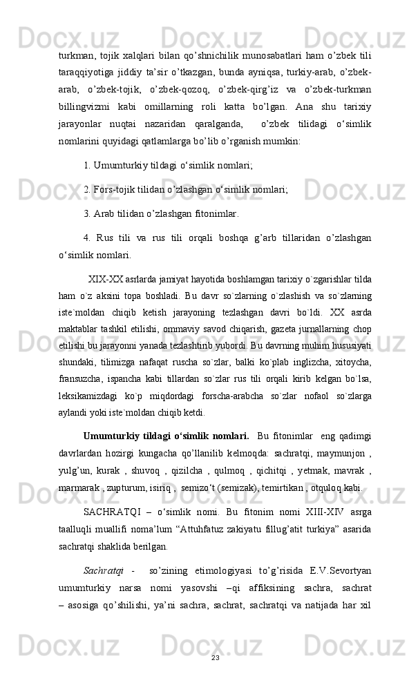 turkman,   tojik   xalqlari   bilan   qo’shnichilik   munosabatlari   ham   o’zbek   tili
taraqqiyotiga   jiddiy   ta’sir   o’tkazgan,   bunda   ayniqsa,   turkiy-arab,   o’zbek-
arab,   o’zbek-tojik,   o’zbek-qozoq,   o’zbek-qirg’iz   va   o’zbek-turkman
billingvizmi   kabi   omillarning   roli   katta   bo’lgan.   Ana   shu   tarixiy
jarayonlar   nuqtai   nazaridan   qaralganda,     o’zbek   tilidagi   o‘simlik
nomlarini quyidagi qatlamlarga bo’lib o’rganish mumkin: 	
1. Umumturkiy tildagi o‘simlik nomlari; 
2. Fors-tojik tilidan o’zlashgan o‘simlik nomlari; 
3. Arab tilidan o’zlashgan fitonimlar. 
4.   Rus   tili   va   rus   tili   orqali   boshqa   g’arb   tillaridan   o’zlashgan	
o‘simlik nomlari.                    XIX-XX asrlarda jamiyat hayotida boshlamgan tarixiy o`zgarishlar tilda
ham   o`z   aksini   topa   boshladi.   Bu   davr   so`zlarning   o`zlashish   va   so`zlarning
iste`moldan   chiqib   ketish   jarayoning   tezlashgan   davri   bo`ldi.   XX   asrda
maktablar   tashkil   etilishi,   ommaviy   savod   chiqarish,   gazeta   jurnallarning   chop
etilishi bu jarayonni yanada tezlashtirib yubordi. Bu davrning muhim hususiyati
shundaki,   tilimizga   nafaqat   ruscha   so`zlar,   balki   ko`plab   inglizcha,   xitoycha,
fransuzcha,   ispancha   kabi   tillardan   so`zlar   rus   tili   orqali   kirib   kelgan   bo`lsa,
leksikamizdagi   ko`p   miqdordagi   forscha-arabcha   so`zlar   nofaol   so`zlarga
aylandi yoki iste`moldan chiqib ketdi. 
Umumturkiy   tildagi   o‘simlik   nomlari.     Bu   fitonimlar     eng   qadimgi
davrlardan   hozirgi   kungacha   qo’llanilib   kelmoqda:   sachratqi,   maymunjon   ,
yulg’un,   kurak   ,   shuvoq   ,   qizilcha   ,   qulmoq   ,   qichitqi   ,   yetmak,   mavrak   ,
marmarak , zupturum, isiriq ,  semizo‘t (semizak), temirtikan , otquloq kabi. 
SACHRATQI   –   o‘simlik   nomi.   Bu   fitonim   nomi   XIII-XIV   asrga
taalluqli   muallifi   noma’lum   “Attuhfatuz   zakiyatu   fillug’atit   turkiya”   asarida
sachratqi shaklida berilgan. 	
Sachratqi  	-     so’zining   etimologiyasi   to’g’risida   E.V.Sevortyan	
umumturkiy   narsa   nomi   yasovshi   –qi   affiksining   sachra,   sachrat
–   asosiga   qo’shilishi,   ya’ni   sachra,   sachrat,   sachratqi   va   natijada   har   xil
23 