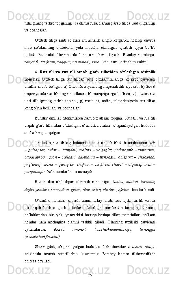 tilliligining tarkib topganligi; e) olimu fuzalolarning arab tilida ijod qilganligi
va boshqalar. 
O’zbek   tiliga   arab   so’zlari   shunchalik   singib   ketganki,   hozirgi   davrda
arab   so’zlarining   o’zbekcha   yoki   arabcha   ekanligini   ajratish   qiyin   bo’lib
qoladi.   Bu   holat   fitonimlarda   ham   o’z   aksini   topadi.   Bunday   nomlarga:
zanjabil,  za’faron, zaqqum, na’matak , sano    kabilarni  kiritish mumkin.
4.   Rus   tili   va   rus   tili   orqali   g’arb   tillaridan   o’zlashgan   o‘simlik
nomlari.   O’zbek   tiliga   rus   tilidan   so’z   o’zlashtirilishiga   ko’proq   quyidagi
omillar sabab bo’lgan: a) Chor Rossiyasining imperialistik siyosati; b) Sovet
imperiyasida rus tilining millatlararo til mavqeiga ega bo’lishi; v) o’zbek-rus
ikki   tilliligining   tarkib   topishi;   g)   matbuot,   radio,   televideniyeda   rus   tiliga
keng o’rin berilishi va boshqalar. 
Bunday omillar fitonimlarda ham o’z aksini topgan.  Rus tili va rus tili
orqali g’arb tillaridan o’zlashgan o‘simlik nomlari   o’rganilayotgan hududda
ancha keng tarqalgan. 
Jumladan, rus tilidagi katarantus so’zi o’zbek tilida hamishabahor,   iris
–   gulsapsar,   imbir   -     zanjabil,   malina   –   xo‘jag‘at,   podorojnik   –   zupturum,
baqayaproq   ;   pion   –   sallagul,   kalendula   –   tirnoqgul,   oblepixa   –   chakanda,
jirg‘anoq;   sosna   –   qarag‘ay,   shafran   –   za’faron,   shavel   –   otquloq,   xren   –
yerqalampir   kabi nomlar bilan uchraydi. 
Rus   tilidan   o’zlashgan   o‘simlik   nomlariga:   kaktus,   malina,   lavanda,
dafna, jenshen, smorodina, geran, aloe, astra,  cherkez , efedra     kabilar kiradi.
O‘simlik   nomlari   orasida umumturkiy, arab, fors-tojik, rus tili va rus
tili   orqali   boshqa   g’arb   tillardan   o’zlashgan   nomlardan   tashqari,   ularning
bo’laklaridan   biri   yoki   yasovchisi   boshqa-boshqa   tillar   materiallari   bo’lgan
nomlar   ham   anchagina   qismni   tashkil   qiladi.   Ularning   tuzilishi   quyidagi
qatlamlardan   iborat:   limono‘t   (ruscha+umumturkiy),   tirnoqgul
(o‘zbekcha+forscha).
Shuningdek,   o’rganilayotgan   hudud   o’zbek   shevalarida   astira,   alloyi ,
so’zlarida   tovush   orttirillishini   kuzatamiz.   Bunday   hodisa   tilshunoslikda
epiteza deyiladi. 
25 