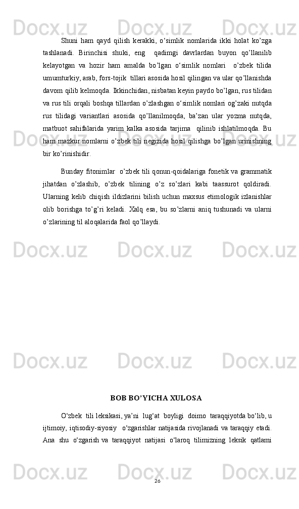 Shuni   ham   qayd   qilish   kerakki,   o‘simlik   nomlarida   ikki   holat   ko’zga
tashlanadi.   Birinchisi   shuki,   eng     qadimgi   davrlardan   buyon   qo’llanilib
kelayotgan   va   hozir   ham   amalda   bo’lgan   o‘simlik   nomlari     o’zbek   tilida
umumturkiy, arab, fors-tojik  tillari asosida hosil qilingan va ular qo’llanishda
davom qilib kelmoqda. Ikkinchidan, nisbatan keyin paydo bo’lgan, rus tilidan
va rus tili orqali boshqa tillardan o’zlashgan o‘simlik nomlari og’zaki nutqda
rus   tilidagi   variantlari   asosida   qo’llanilmoqda,   ba’zan   ular   yozma   nutqda,
matbuot   sahifalarida   yarim   kalka   asosida   tarjima     qilinib   ishlatilmoqda.   Bu
ham mazkur nomlarni o’zbek tili negizida hosil qilishga bo’lgan urinishning
bir ko’rinishidir.
Bunday fitonimlar   o’zbek tili qonun-qoidalariga fonetik va grammatik
jihatdan   o’zlashib,   o’zbek   tilining   o’z   so’zlari   kabi   taassurot   qoldiradi.
Ularning   kelib  chiqish   ildizlarini   bilish   uchun   maxsus  etimologik   izlanishlar
olib   borishga   to’g’ri   keladi.   Xalq   esa,   bu   so’zlarni   aniq   tushunadi   va   ularni
o’zlarining til aloqalarida faol qo’llaydi. 
                                     BОB BO’YICHА ХULОSА
O‘zbek  tili leksikasi, ya’ni  lug‘at  boyligi  doimo  taraqqiyotda bo‘lib, u
ijtimoiy,   iqtisodiy-siyosiy     o‘zgarishlar   natijasida   rivojlanadi   va   taraqqiy   etadi.
Ana  shu  o‘zgarish va  taraqqiyot  natijasi  o‘laroq  tilimizning  leksik  qatlami
26 