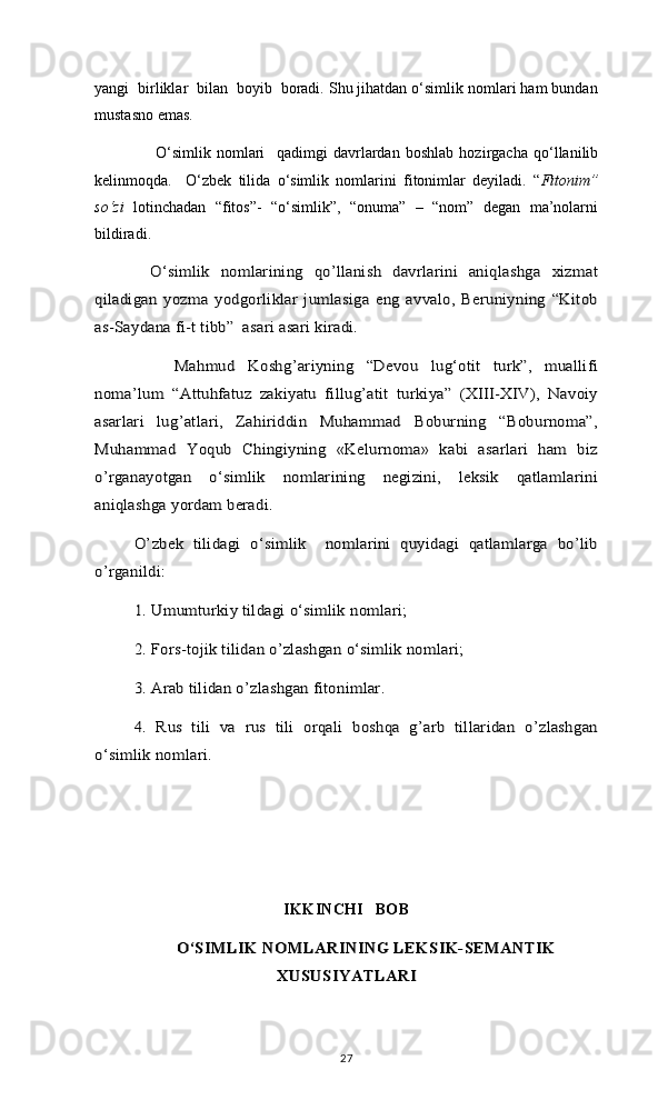 yangi  birliklar  bilan  boyib  boradi. Shu jihatdan o‘simlik nomlari ham bundan
mustasno emas. 
    O‘simlik   nomlari     qadimgi   davrlardan   boshlab   hozirgacha   qo‘llanilib
kelinmoqda.     O‘zbek   tilida   o‘simlik   nomlarini   fitonimlar   deyiladi.   “ Fitonim”
so‘zi   lotinchadan   “fitos”-   “o‘simlik”,   “onuma”   –   “nom”   degan   ma’nolarni
bildiradi.  O‘simlik   nomlarining   qo’llanish   davrlarini   aniqlashga   xizmat	
qiladigan   yozma   yodgorliklar   jumlasiga  eng   avvalo,   Beruniyning   “Kitob
as-Saydana fi-t tibb”  asari asari kiradi.
     	
Mahmud   Koshg’ariyning   “Devou   lug‘otit   turk”,   muallifi	
noma’lum   “Attuhfatuz   zakiyatu   fillug’atit   turkiya”   (XIII-XIV),   Navoiy
asarlari   lug’atlari,   Zahiriddin   Muhammad   Boburning   “Boburnoma”,
Muhammad   Yoqub   Chingiyning   «Kelurnoma»   kabi   asarlari   ham   biz
o’rganayotgan   o‘simlik   nomlarining   negizini,   leksik   qatlamlarini
aniqlashga yordam beradi.	
O’zbek   tilidagi   o‘simlik     nomlarini   quyidagi   qatlamlarga   bo’lib	
o’rganildi: 	
1. Umumturkiy tildagi o‘simlik nomlari; 
2. Fors-tojik tilidan o’zlashgan o‘simlik nomlari; 
3. Arab tilidan o’zlashgan fitonimlar. 
4.   Rus   tili   va   rus   tili   orqali   boshqa   g’arb   tillaridan   o’zlashgan	
o‘simlik nomlari. 
IKKINCHI   BOB	
O‘SIMLIK NOMLARINING LEKSIK-SEMANTIK	
XUSUSIYATLARI  
27 