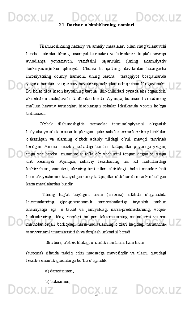 2.1. Dorivor  o’simliklarning  nomlari	
Tilshunoslikning nazariy va amaliy  masalalari  bilan shug’ullanuvchi	
barcha     olimlar   tilning   insoniyat   tajribalari   va   bilimlarini   to’plab   keyingi
avlodlarga   yetkazuvchi   vazifasini   bajarishini   (uning   akumulyativ
funksiyasini)inkor   qilmaydi.   Chunki   til   qadimgi   davrlardan   hozirgacha
insoniyatning   doimiy   hamrohi,   uning   barcha     taraqqiyot   bosqishlarida
yagona hamkori va ijtimoiy hayotining ochiqdan-ochiq ishonchli guvohidir.
Bu holat tilda inson hayotining barcha   ikir-chikirlari oynada aks etganidek,
aks etishini tasdiqlovchi dalillardan biridir. Ayniqsa, bu inson turmushining
ma’lum   hayotiy   tarmoqlari   hisoblangan   sohalar   leksikasida   yorqin   ko’zga
tashlanadi.	
O’zbek   tilshunosligida   tarmoqlar   terminologiyasini   o’rganish	
bo’yicha yetarli tajribalar to’plangan, qator sohalar terminlari ilmiy tahlildan
o’tkazilgan   va   ularning   o’zbek   adabiy   tilidagi   o’rni,   mavqei   tasvirlab
berilgan.   Ammo     mazkur   sohadagi   barcha     tadqiqotlar   poyoniga   yetgan,
unga   xos   barcha     muammolar   to’la   o’z   yechimini   topgan   degan   xulosaga
olib   kelmaydi.   Ayniqsa,   sohaviy   leksikaning   har   xil   hududlardagi
ko’rinishlari,   xarakteri,   ularning   turli   tillar   ta’siridagi     holati   masalasi   hali
ham o’z yechimini kutayotgan ilmiy tadqiqotlar olib borish mumkin bo’lgan
katta masalalardan biridir.	
Tilning   lug’at   boyligini   tizim   (sistema)   sifatida   o’rganishda	
leksemalarning   gipo-giperonomik   munosabatlariga   tayanish   muhim
ahamiyatga   ega:   u   tabiat   va   jamiyatdagi   narsa-predmetlarning,   voqea-
hodisalarning   tildagi   nomlari   bo’lgan   leksemalarning   ma’nolarini   va   shu
ma’nolar   orqali   borliqdagi   narsa-hodisalarning   o’zlari   haqidagi   tushuncha-
tasavvurlarni umumlashtirish va farqlash imkonini beradi.	
Shu bois, o’zbek tilidagi o‘simlik nomlarini ham tizim   	
(sistema)   sifatida   tadqiq   etish   maqsadga   muvofiqdir   va   ularni   quyidagi
leksik-semantik guruhlarga bo’lib o’rgandik: 	
a) daraxtsimon;
b) butasimon;28 