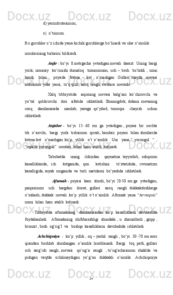 d) yarimbutasimon;
e)  o’tsimon.   	
Bu guruhlar o’z ichida yana kichik guruhlarga bo’linadi va ular o‘simlik 
nomlarining turlarini bildiradi.	 Anjir -  bo’yi  8 metrgacha  yetadigan mevali  daraxt.  Uning  bargi
yirik,   umumiy     ko’rinishi   dumaloq     tuxumsimon,   uch   –   besh     bo’lakli   ,   uzun
bandi     bilan       poyada     ketma   –   ket     o’rnashgan   .Gullari   mayda,   mevasi
noksimon  yoki  yassi,  to’q qizil, sariq  rangli, sershira  mevadir. 
    Xalq    tibbiyotida      anjirning    mevasi     balg’am     ko’chiruvchi     va
yo’tal     qoldiruvchi     dori     sifatida     ishlatiladi.   Shuningdek,   dokani   mevaning
issiq     damlamasida     namlab,   yaraga   qo’yilad,   tomoqni     chayish     uchun
ishlatiladi.
Anjabor -    bo’yi   15- 60   sm   ga   yetadigan , poyasi   bir   nechta
tik   o’suvchi,   bargi   yirik   tishsimon   qirrali, bandsiz   poyasi   bilan shoxlarida
ketma-ket     o’rnashgan   ko’p     yillik     o’t   o‘simlik   .   Uni     yana   “   yorongul     “   ,
“tepalik yoronguli”  nomlari  bilan  ham  atalib  kelinadi. 
      Tabobatda     uning     ildizidan     qaynatma   tayyorlab,   oshqozon
kasalliklarida,   ich     ketganida,   qon     ketishini     to’xtatishda,   revmatizm
kasalligida, suyak  singanida  va  turli  matolarni  bo’yashda  ishlatiladi.
      Afsonak -   poyasi    kam    shoxli,  bo’yi  20-50 sm  ga   yetadigan,
panjasimon     uch     bargdan     iborat,   gullari     sariq     rangli   dukkakdoshlarga
o’xshash, dukkak  mevali  ko’p  yillik  o’t o’simlik.  Afsonak  yana  “ termopsis ”
nomi  bilan  ham  atalib  kelinadi. 
             Tibbiyotda   afsonakning     damlamasidan   ko’p   kasalliklarni   davolashda
foydalaniladi.     Afsonakning   shifobaxshligi   shundaki , u   shamollash , gripp ,
bronxit , bosh  og’rig’I  va   boshqa  kasalliklarni  davolashda  ishlatiladi. 
     Achchiqmiya  -    ko’p  yillik , oq – yashil  rangli , bo’yi  30 -70 sm asos
qismdan   boshlab   shoxlangan   o’simlik   hisoblanadi.   Bargi     toq   patli, gullari
och   sarg’ish   rangli, mevasi      qo’ng’ir   rangli   , to’ng’achasimon   shaklda   va
pishgan     vaqtda     ochilmaydigan     yo’g’on     dukkakli     o’simlik.     Achchiqmiya
29 