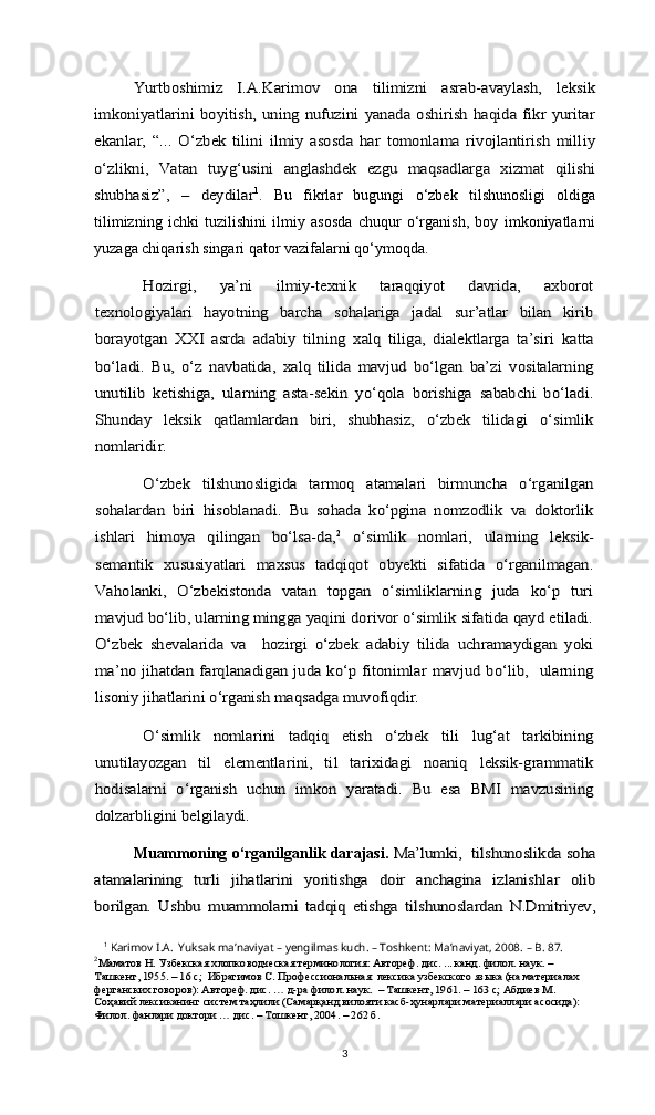 Yurtboshimiz   I.A.Karimov   ona   tilimizni   asrab-avaylash,   leksik	
imkoniyatlarini  boyitish,  uning  nufuzini  yanada oshirish  haqida fikr  yuritar
ekanlar,   “...   O‘zbek   tilini   ilmiy   asosda   har   tomonlama   rivojlantirish   milliy
o‘zlikni,   Vatan   tuyg‘usini   anglashdek   ezgu   maqsadlarga   xizmat   qilishi
shubhasiz”,   –   deydilar1
.   Bu   fikrlar   bugungi   o‘zbek   tilshunosligi   oldiga
tilimizning   ichki   tuzilishini   ilmiy   asosda   chuqur   o‘rganish,   boy   imkoniyatlarni
yuzaga chiqarish singari qator vazifalarni qo‘ymoqda.	
Hozirgi,   ya’ni   ilmiy-texnik   taraqqiyot   davrida,   axborot	
texnologiyalari   hayotning   barcha   sohalariga   jadal   sur’atlar   bilan   kirib
borayotgan   XXI   asrda   adabiy   tilning   xalq   tiliga,   dialektlarga   ta’siri   katta
bo‘ladi.   Bu,   o‘z   navbatida,   xalq   tilida   mavjud   bo‘lgan   ba’zi   vositalarning
unutilib   ketishiga,   ularning   asta-sekin   yo‘qola   borishiga   sababchi   bo‘ladi.
Shunday   leksik   qatlamlardan   biri,   shubhasiz,   o‘zbek   tilidagi   o‘simlik
nomlaridir.	
O‘zbek   tilshunosligida   tarmoq   atamalari   birmuncha   o‘rganilgan	
sohalardan   biri   hisoblanadi.   Bu   sohada   ko‘pgina   nomzodlik   va   doktorlik
ishlari   himoya   qilingan   bo‘lsa-da,	2  o‘simlik   nomlari,   ularning   leksik-	
semantik   xususiyatlari   maxsus   tadqiqot   obyekti   sifatida   o‘rganilmagan.
Vaholanki,   O‘zbekistonda   vatan   topgan   o‘simliklarning   juda   ko‘p   turi
mavjud bo‘lib, ularning mingga yaqini dorivor o‘simlik sifatida qayd etiladi.
O‘zbek   shevalarida   va     hozirgi   o‘zbek   adabiy   tilida   uchramaydigan   yoki
ma’no jihatdan farqlanadigan juda ko‘p fitonimlar mavjud bo‘lib,   ularning
lisoniy jihatlarini o‘rganish maqsadga muvofiqdir.	
O‘simlik   nomlarini   tadqiq   etish   o‘zbek   tili   lug‘at   tarkibining	
unutilayozgan   til   elementlarini,   til   tarixidagi   noaniq   leksik-grammatik
hodisalarni   o‘rganish   uchun   imkon   yaratadi.   Bu   esa   BMI   mavzusining
dolzarbligini belgilaydi. 
Muammoning o‘rganilganlik darajasi.  	
Ma’lumki,  tilshunoslikda soha	
atamalarining   turli   jihatlarini   yoritishga   doir   anchagina   izlanishlar   olib
borilgan.   Ushbu   muammolarni   tadqiq   etishga   tilshunoslardan   N.Dmitriyev,
1
 Karimov I.A.  Yuksak ma’naviyat – yengilmas kuch. – Toshkent: Ma’naviyat, 2008. – B. 87.
2
Маматов Н. Узбекская хлопководческая терминология: Автореф. дис. ... канд. филол. наук. – 
Ташкент, 1955. – 16 с;  Ибрагимов С. Профессиональная  лексика узбекского языка (на материалах 
ферганских говоров): Автореф. дис. … д-ра филол. наук.  – Ташкент, 1961. – 163 с; Абдиев М. 
Соҳавий лексиканинг систем таҳлили (Самарқанд вилояти касб-ҳунарлари материаллари асосида): 
Филол. фанлари доктори … дис. – Тошкент, 2004. – 262 б.
3 