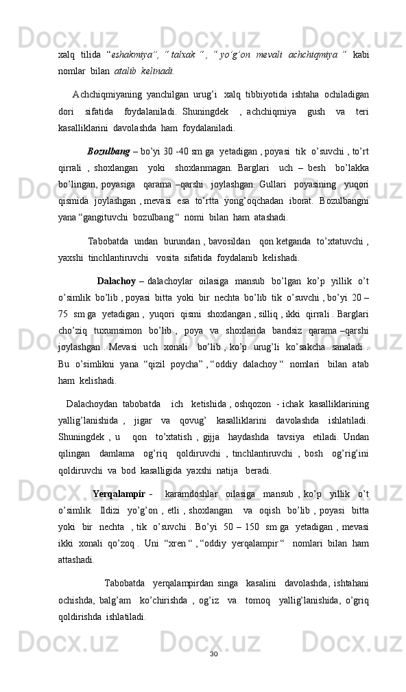 xalq   tilida   “ eshakmiya”, “ talxak “ , “ yo’g’on   mevali   achchiqmiya “    kabi
nomlar  bilan   atalib  kelinadi. 
      Achchiqmiyaning  yanchilgan  urug’i   xalq  tibbiyotida  ishtaha  ochiladigan
dori     sifatida     foydalaniladi.   Shuningdek     ,   achchiqmiya     gush     va     teri
kasalliklarini  davolashda  ham  foydalaniladi. 
    Bozulbang  – bo’yi 30 -40 sm ga  yetadigan , poyasi  tik  o’suvchi , to’rt
qirrali   ,   shoxlangan     yoki     shoxlanmagan.   Barglari     uch   –   besh     bo’lakka
bo’lingan,   poyasiga     qarama   –qarshi     joylashgan.   Gullari     poyasining     yuqori
qismida  joylashgan , mevasi  esa  to’rtta  yong’oqchadan  iborat.  Bozulbangni
yana “gangituvchi  bozulbang “  nomi  bilan  ham  atashadi. 
            Tabobatda   undan   burundan , bavosildan     qon ketganda   to’xtatuvchi ,
yaxshi  tinchlantiruvchi   vosita  sifatida  foydalanib  kelishadi. 
                       Dalachoy –   dalachoylar   oilasiga   mansub   bo’lgan   ko’p   yillik   o’t
o’simlik  bo’lib , poyasi  bitta  yoki  bir  nechta  bo’lib  tik  o’suvchi , bo’yi  20 –
75  sm ga  yetadigan ,  yuqori  qismi  shoxlangan , silliq , ikki  qirrali . Barglari
cho’ziq    tuxumsimon     bo’lib  ,    poya    va     shoxlarida    bandsiz     qarama   –qarshi
joylashgan . Mevasi    uch   xonali     bo’lib , ko’p   urug’li   ko’sakcha   sanaladi  .
Bu  o’simlikni  yana  “qizil  poycha” , “oddiy  dalachoy “  nomlari   bilan  atab
ham  kelishadi. 
    Dalachoydan  tabobatda    ich   ketishida , oshqozon  - ichak  kasalliklarining
yallig’lanishida   ,     jigar     va     qovug’     kasalliklarini     davolashda     ishlatiladi.
Shuningdek   ,   u       qon     to’xtatish   ,   gijja     haydashda     tavsiya     etiladi.   Undan
qilingan     damlama     og’riq     qoldiruvchi   ,   tinchlantiruvchi   ,   bosh     og’rig’ini
qoldiruvchi  va  bod  kasalligida  yaxshi  natija   beradi. 
        Yerqalampir   -       karamdoshlar     oilasiga     mansub   ,   ko’p     yillik     o’t
o’simlik.     Ildizi     yo’g’on   ,   etli   ,   shoxlangan       va     oqish     bo’lib   ,   poyasi     bitta
yoki   bir    nechta   , tik   o’suvchi  . Bo’yi   50 – 150   sm ga   yetadigan , mevasi
ikki  xonali  qo’zoq .  Uni  “xren “ , “oddiy  yerqalampir “   nomlari  bilan  ham
attashadi. 
                      Tabobatda     yerqalampirdan   singa     kasalini     davolashda,   ishtahani
ochishda,   balg’am     ko’chirishda   ,   og’iz     va     tomoq     yallig’lanishida,   o’griq
qoldirishda  ishlatiladi. 
30 