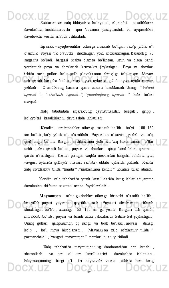Zubturumdan   xalq   tibbiyotida   ko’kyo’tal,   sil,   nefrit       kasalliklarini
davolashda,   tinchlantiruvchi     ,   qon     bosimini     pasaytirishda     va     uyqusizlikni
davolovchi  vosita  sifatida  ishlatiladi. 
              Isparak –  ayiqtovonlilar  oilasiga  mansub  bo’lgan  , ko’p  yillik  o’t
o’simlik.  Poyasi  tik  o’suvchi , shoxlangan  yoki  shoxlanmagan. Balandligi  70
smgacha   bo’ladi,   barglari   beshta   qismga   bo’lingan,   uzun   va   qisqa   bandi
yordamida     poya     va     shoxlarida     ketma-ket     joylashgan   .     Poya     va     shoxlari
ichida   sariq   gullari   ko’k   gulli   g’ovaksimon   shingilga   to’plangan . Mevasi
uch  qirrali  bargcha  bo’lib ,  may  -iyun  oylarida  gullab,  iyun  oyida  mevasi
yetiladi .     O’simlikning   hamma   qismi   zaxarli   hisoblanadi. Uning    “ baland
isparak   “   ,   “   chalkash     isparak   “,   “yumaloqbarg     isparak     “     kabi     turlari
mavjud. 
   Xalq     tabobatida     isparakning     qaynatmasidan     bezgak   ,     gripp   ,
ko’kyo’tal   kasalliklarini  davolashda  ishlatiladi.
    Kendir –   kendirdoshlar   oilasiga  mansub   bo’lib ,   bo’yi     100 -150
sm  bo’lib , ko’p  yillik  o’t  o’simlikdir . Poyasi  tik  o’suvchi , yashil   va  to’q
qizil rangli  bo’ladi. Barglari  nishtarsimon  yoki  cho’ziq  tuxumsimon  , o’tkir
uchli  , tekis  qirrali  bo’lib ,  poyasi  va  shoxlari    qisqa  band  bilan  qarama –
qarshi  o’rnashgan .  Kendir  pishgan  vaqtda  mevasidan  bargcha  ochiladi, iyun
–avgust  oylarida  gullaydi , mevasi  sentabr-  oktabr  oylarida  pishadi.   Kendir
xalq  so’zlashuv  tilida  “kandir “ ,”nashasimon  kendir “  nomlari  bilan  ataladi.
 Kendir   xalq  tabobatida  yurak  kasalliklarida  keng  ishlatiladi, ammo
davolanish  shifokor  nazorati  ostida  foydalaniladi . 
  Maymunjon -     ra’no guldoshlar   oilasiga   kiruvchi   o’simlik   bo’lib ,
bir  yillik  poyasi   yoysimon  qayrilib  o’sadi .  Poyalari  silindirsimon   tikonli
shoxlangan  bo’lib ,  uzunligi    60-  150  sm  ga  yetadi.  Barglari  uch  qismli,
murakkab  bo’lib ,  poyasi  va  bandi  uzun  , shoxlarida  ketma- ket  joylashgan .
Uning    gullari      qalqonsimon     oq    rangli    va    besh    bo’lakli,  mevasi        danagi
ko’p      ,      ho’l     meva    hisoblanadi   .        Maymunjon    xalq    so’zlashuv    tilida    “
parmanchak “ , “zangori  maymunjon “  nomlari  bilan  yuritiladi.
      Xalq     tabobatida     maymunjonning     damlamasidan     qon     ketish     ,
shamollash       va     har     xil     teri     kasalliklarini       davolashda     ishlatiladi.
Maymunjonning       bargi     o’t     ,   ter     haydovchi     vosita       sifatida     ham     keng
32 