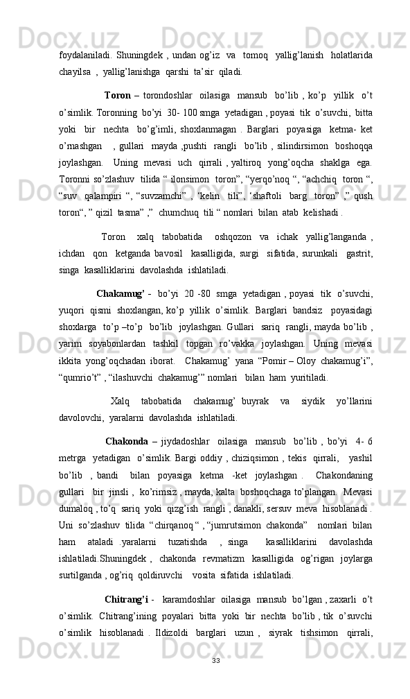 foydalaniladi.   Shuningdek   ,   undan   og’iz     va     tomoq     yallig’lanish     holatlarida
chayilsa  ,  yallig’lanishga  qarshi  ta’sir  qiladi. 
      Toron   –   torondoshlar     oilasiga     mansub     bo’lib   ,   ko’p     yillik     o’t
o’simlik. Toronning  bo’yi  30- 100 smga  yetadigan , poyasi  tik  o’suvchi,  bitta
yoki     bir     nechta     bo’g’imli,   shoxlanmagan   .   Barglari     poyasiga     ketma-   ket
o’rnashgan       ,   gullari     mayda   ,pushti     rangli     bo’lib   ,   silindirsimon     boshoqqa
joylashgan.     Uning   mevasi    uch   qirrali , yaltiroq   yong’oqcha   shaklga   ega.
Toronni so’zlashuv   tilida “ ilonsimon   toron”, “yerqo’noq “, “achchiq   toron “,
“suv     qalampiri   “,   “suvzamchi”   ,   ‘kelin     tili”,   ‘shaftoli     barg     toron”   ,”   qush
toron“, ” qizil  tasma” ,”  chumchuq  tili “ nomlari  bilan  atab  kelishadi . 
    Toron       xalq     tabobatida       oshqozon     va     ichak     yallig’langanda   ,
ichdan     qon     ketganda   bavosil     kasalligida,   surgi     sifatida,   surunkali     gastrit,
singa  kasalliklarini  davolashda  ishlatiladi. 
  Chakamug’ -    bo’yi   20 -80   smga   yetadigan , poyasi   tik   o’suvchi,
yuqori  qismi  shoxlangan, ko’p  yillik  o’simlik.  Barglari  bandsiz   poyasidagi
shoxlarga   to’p –to’p   bo’lib   joylashgan.  Gullari   sariq   rangli, mayda bo’lib ,
yarim     soyabonlardan     tashkil     topgan     ro’vakka     joylashgan.     Uning     mevasi
ikkita  yong’oqchadan  iborat.    Chakamug’  yana  “Pomir – Oloy  chakamug’i”,
“qumrio’t” , “ilashuvchi  chakamug’” nomlari   bilan  ham  yuritiladi. 
      Xalq     tabobatida     chakamug’   buyrak     va     siydik     yo’llarini
davolovchi,  yaralarni  davolashda  ishlatiladi.
      Chakonda   –   jiydadoshlar     oilasiga     mansub     bo’lib   ,   bo’yi     4-   6
metrga    yetadigan   o’simlik.  Bargi  oddiy , chiziqsimon , tekis    qirrali,     yashil
bo’lib     ,   bandi       bilan     poyasiga     ketma     -ket     joylashgan   .       Chakondaning
gullari   bir  jinsli ,  ko’rimsiz , mayda, kalta  boshoqchaga to’plangan.  Mevasi
dumaloq , to’q  sariq  yoki  qizg’ish  rangli , danakli, sersuv  meva  hisoblanadi .
Uni  so’zlashuv  tilida  “chirqanoq “ , “jumrutsimon  chakonda”    nomlari  bilan
ham     ataladi   .yaralarni     tuzatishda     ,   singa       kasalliklarini     davolashda
ishlatiladi.Shuningdek   ,     chakonda     revmatizm     kasalligida     og’rigan     joylarga
surtilganda , og’riq  qoldiruvchi    vosita  sifatida  ishlatiladi. 
       Chitrang’i  -   karamdoshlar  oilasiga  mansub  bo’lgan , zaxarli  o’t
o’simlik.  Chitrang’ining  poyalari  bitta  yoki  bir  nechta  bo’lib , tik  o’suvchi
o’simlik     hisoblanadi   .   Ildizoldi     barglari     uzun   ,     siyrak     tishsimon     qirrali,
33 