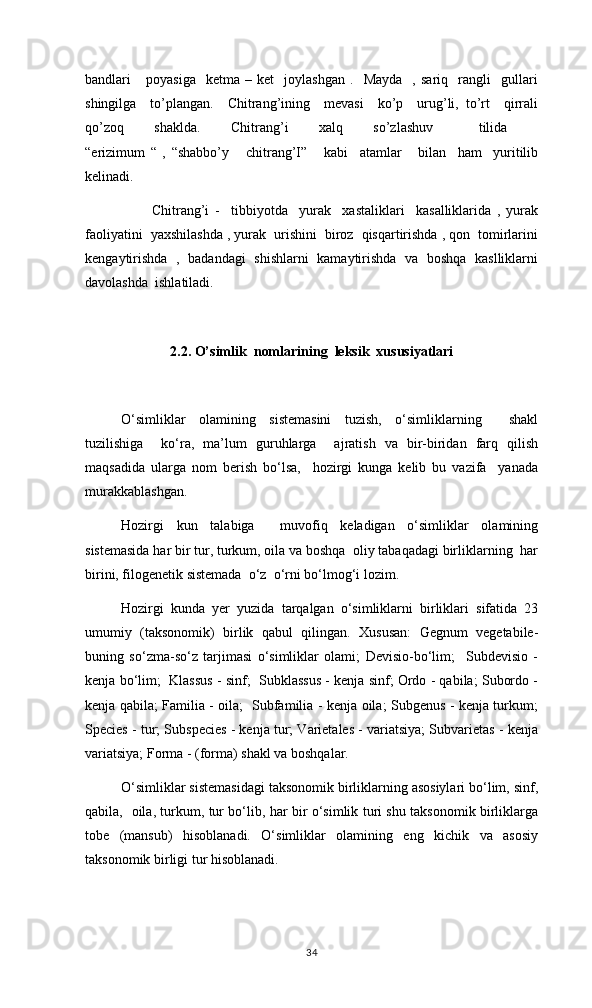 bandlari       poyasiga     ketma  –   ket     joylashgan   .     Mayda     ,   sariq    rangli     gullari
shingilga     to’plangan.     Chitrang’ining     mevasi     ko’p     urug’li,   to’rt     qirrali
qo’zoq     shaklda.     Chitrang’i     xalq     so’zlashuv       tilida    
“erizimum   “   ,   “shabbo’y       chitrang’I”       kabi     atamlar       bilan     ham     yuritilib
kelinadi. 
      Chitrang’i   -     tibbiyotda     yurak     xastaliklari     kasalliklarida   ,   yurak
faoliyatini  yaxshilashda , yurak  urishini  biroz  qisqartirishda , qon  tomirlarini
kengaytirishda   ,   badandagi   shishlarni   kamaytirishda   va   boshqa   kaslliklarni
davolashda  ishlatiladi.
2.2.  O’simlik  nomlarining  leksik  xususiyatlari  
O‘simliklar   olamining   sistemasini   tuzish,   o‘simliklarning     shakl
tuzilishiga     ko‘ra,   ma’lum   guruhlarga     ajratish   va   bir-biridan   farq   qilish
maqsadida   ularga   nom   berish   bo‘lsa,     hozirgi   kunga   kelib   bu   vazifa     yanada
murakkablashgan.
Hozirgi   kun   talabiga     muvofiq   keladigan   o‘simliklar   olamining
sistemasida har bir tur, turkum, oila va boshqa  oliy tabaqadagi birliklarning  har
birini, filogenetik sistemada  o‘z  o‘rni bo‘lmog‘i lozim. 
Hozirgi   kunda   yer   yuzida   tarqalgan   o‘simliklarni   birliklari   sifatida   23
umumiy   (taksonomik)   birlik   qabul   qilingan.   Xususan:   Gegnum   vegetabile-
buning   so‘zma-so‘z   tarjimasi   o‘simliklar   olami;   Devisio-bo‘lim;     Subdevisio   -
kenja bo‘lim;  Klassus - sinf;  Subklassus - kenja sinf; Ordo - qabila; Subordo -
kenja qabila; Familia - oila;   Subfamilia - kenja oila; Subgenus - kenja turkum;
Species - tur; Subspecies - kenja tur; Varietales - variatsiya; Subvarietas - kenja
variatsiya; Forma - (forma) shakl va boshqalar.
O‘simliklar sistemasidagi taksonomik birliklarning asosiylari bo‘lim, sinf,
qabila,   oila, turkum, tur bo‘lib, har bir o‘simlik turi shu taksonomik birliklarga
tobe   (mansub)   hisoblanadi.   O‘simliklar   olamining   eng   kichik   va   asosiy
taksonomik birligi tur hisoblanadi.
34 
