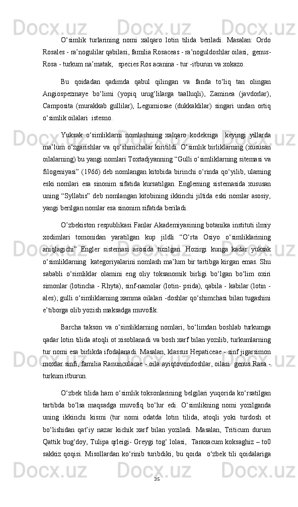 O‘simlik   turlarining   nomi   xalqaro   lotin   tilida   beriladi.   Masalan:   Ordo
Rosales - ra’nogulilar qabilasi, familia Rosaceas - ra’noguldoshlar oilasi,  genus-
Rosa - turkum na’matak,   species Ros acanina - tur -itburun va xokazo.
Bu   qoidadan   qadimda   qabul   qilingan   va   fanda   to‘liq   tan   olingan
Angiospezmaye   bo‘limi   (yopiq   urug‘lilarga   taalluqli),   Zaminea   (javdorlar),
Camposita   (murakkab   gullilar),   Legumiosae   (dukkaklilar)   singari   undan   ortiq
o‘simlik oilalari  istesno. 
Yuksak   o‘simliklarni   nomlashning   xalqaro   kodeksiga     keyingi   yillarda
ma’lum   o‘zgarishlar   va  qo‘shimchalar   kiritildi.  O‘simlik  birliklarning (xususan
oilalarning) bu yangi nomlari Toxtadjyanning “Gulli o‘simliklarning sitemasi va
filogeniyasi” (1966) deb nomlangan kitobida birinchi o‘rinda qo‘yilib, ularning
eski   nomlari   esa   sinonim   sifatida   kursatilgan.   Englerning   sistemasida   xususan
uning “Syllabis”  deb  nomlangan  kitobining  ikkinchi  jiltida eski   nomlar   asosiy,
yangi berilgan nomlar esa sinonim sifatida beriladi. 
O’zbekiston respublikasi Fanlar Akademiyasining botanika instituti ilmiy
xodimlari   tomonidan   yaratilgan   kup   jildli   “O‘rta   Osiyo   o‘simliklarining
aniqlagichi”   Engler   sistemasi   asosida   tuzilgan.   Hozirgi   kunga   kadar   yuksak
o‘simliklarning   kategoriyalarini nomlash ma’lum bir tartibga kirgan emas. Shu
sababli   o‘simliklar   olamini   eng   oliy   toksanomik   birligi   bo‘lgan   bo‘lim   oxiri
simonlar (lotincha - Rhyta), sinf-namolar (lotin- psida), qabila - kabilar (lotin -
ales); gulli o‘simliklarning xamma oilalari -doshlar qo‘shimchasi bilan tugashini
e’tiborga olib yozish maksadga muvofik.
Barcha   takson   va   o‘simliklarning   nomlari,   bo‘limdan   boshlab   turkumga
qadar lotin tilida atoqli ot xisoblanadi va bosh xarf bilan yozilib, turkumlarning
tur nomi esa birlikda ifodalanadi. Masalan, klassus Hepaticeae - sinf jigarsimon
moxlar sinfi, familia Ranunculacae - oila ayiqtovondoshlar, oilasi  genus Rasa -
turkum itburun. 
O‘zbek tilida ham o‘simlik toksonlarining belgilari yuqorida ko‘rsatilgan
tartibda   bo‘lsa   maqsadga   muvofiq   bo‘lur   edi.   O‘simlikning   nomi   yozilganda
uning   ikkinchi   kismi   (tur   nomi   odatda   lotin   tilida,   atoqli   yoki   turdosh   ot
bo‘lishidan   qat’iy   nazar   kichik   xarf   bilan   yoziladi.   Masalan,   Triticum   durum
Qattik bug‘doy, Tulipa qrleigi- Greygi tog‘ lolasi,   Taraxacum koksaghiz – to0
sakkiz   qoqisi.   Misollardan   ko‘rinib   turibdiki,   bu   qoida     o‘zbek   tili   qoidalariga
35 