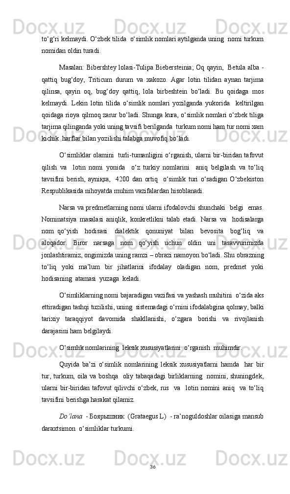 to‘g‘ri kelmaydi. O‘zbek tilida  o‘simlik nomlari aytilganda uning  nomi turkum
nomidan oldin turadi. 
Masalan: Bibershtey lolasi-Tulipa Biebersteinia; Oq qayin,   Betula alba -
qattiq   bug‘doy,   Triticum   durum   va   xakozo.   Agar   lotin   tilidan   aynan   tarjima
qilinsa,   qayin   oq,   bug‘doy   qattiq,   lola   birbeshtein   bo‘ladi.   Bu   qoidaga   mos
kelmaydi.   Lekin   lotin   tilida   o‘simlik   nomlari   yozilganda   yukorida     keltirilgan
qoidaga rioya qilmoq zarur bo‘ladi. Shunga kura, o‘simlik nomlari o‘zbek tiliga
tarjima qilinganda yoki uning tavsifi berilganda  turkum nomi ham tur nomi xam
kichik  harflar bilan yozilishi talabga muvofiq bo‘ladi.
O‘simliklar olamini  turli-tumanligini o‘rganish, ularni bir-biridan tafovut
qilish   va     lotin   nomi   yonida     o‘z   turkiy   nomlarini     aniq   belgilash   va   to‘liq
tavsifini   berish,   ayniқsa,     4200   dan   ortiq     o‘simlik   turi   o‘sadigan   O‘zbekiston
Respublikasida nihoyatda muhim vazifalardan hisoblanadi.
Narsa va predmetlarning nomi ularni ifodalovchi shunchaki   belgi   emas.
Nominatsiya   masalasi   aniqlik,   konkretlikni   talab   etadi.   Narsa   va     hodisalarga
nom   qо‘yish     hodisasi     dialektik     qonuniyat     bilan     bevosita     bog‘liq     va
aloqador.   Biror   narsaga   nom   qо‘yish   uchun   oldin   uni   tasavvurimizda
jonlashtiramiz, ongimizda uning ramzi – obrazi namoyon bо‘ladi. Shu obrazning
tо‘liq     yoki     ma’lum     bir     jihatlarini     ifodalay     oladigan     nom,     predmet     yoki
hodisaning  atamasi  yuzaga  keladi.
O‘simliklarning nomi bajaradigan vazifasi va yashash muhitini  o‘zida aks
ettiradigan tashqi tuzilishi, uning  sistemadagi o‘rnini ifodalabgina qolmay, balki
tarixiy   taraqqiyot   davomida   shakllanishi,   o‘zgara   borishi   va   rivojlanish
darajasini ham belgilaydi. 
O‘simlik nomlarining  leksik xususiyatlarini  o‘rganish  muhimdir.
Quyida   ba’zi   o‘simlik   nomlarining   leksik   xususiyatlarni   hamda     har   bir
tur, turkum, oila va boshqa   oliy tabaqadagi  birliklarning   nomini, shuningdek,
ularni   bir-biridan   tafovut   qilivchi   o‘zbek,   rus     va     lotin   nomini   aniq     va   to‘liq
tavsifini berishga harakat qilamiz.
Do‘lana   - Боярышник  (Grataegus L)  - ra’noguldoshlar oilasiga mansub
daraxtsimon  o‘simliklar turkumi.  
36 