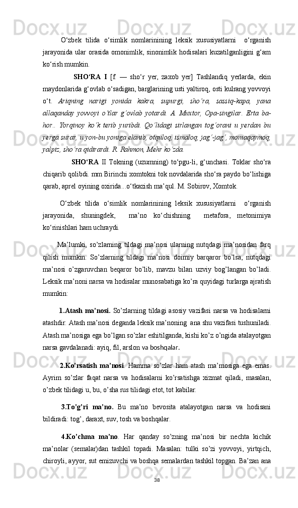 O‘zbek   tilida   o‘simlik   nomlarinining   leksik   xususiyatlarni     o‘rganish
jarayonida   ular   orasida   omonimlik,  sinonimlik   hodisalari   kuzatilganligini   g‘am
ko‘rish mumkin. 
        SHO‘RA   I   [f.   —   sho‘r   yer,   zaxob   yer]   Tashlandiq   yerlarda,   ekin
maydonlarida g‘ovlab o‘sadigan, barglarining usti yaltiroq, osti kulrang yovvoyi
o‘t.   Ariqning   narigi   yonida   kakra,   supurgi,   sho‘ra,   sassiq-kapa,   yana
allaqanday   yovvoyi   o‘tlar   g‘ovlab   yotardi.   A.   Muxtor,   Opa-singilar.   Erta   ba-
hor..   Yorqinoy   ko‘k   terib   yuribdi.   Qo‘lidagi   sirlangan   tog‘orani   u   yerdan   bu
yerga surar, u yon-bu yoniga elanib, otquloq, ismaloq, jag‘-jag‘, momaqaymoq,
yalpiz, sho‘ra qidirardi. R. Rahmon, Mehr ko‘zda.
SHO‘RA   II   Tokning   (uzumning)   to‘pgu-li,   g‘unchasi.   Toklar   sho‘ra
chiqarib qolibdi. mm Birinchi xomtokni tok novdalarida sho‘ra paydo bo‘lishiga
qarab, aprel oyining oxirida...o‘tkazish ma’qul. M. Sobirov, Xomtok.
O‘zbek   tilida   o‘simlik   nomlarinining   leksik   xususiyatlarni     o‘rganish
jarayonida,   shuningdek,     ma’no   ko‘chishning     metafora,   metonimiya
ko‘rinishlari ham uchraydi. 
Ma’lumki,   so’zlarning   tildagi   ma’nosi   ularning   nutqdagi   ma’nosidan   farq
qilish   mumkin.   So’zlarning   tildagi   ma’nosi   doimiy   barqaror   bo’lsa,   nutqdagi
ma’nosi   o’zgaruvchan   beqaror   bo’lib,   mavzu   bilan   uzviy   bog’langan   bo’ladi.
Leksik ma’noni narsa va hodisalar munosabatiga ko’ra quyidagi turlarga ajratish
mumkin:
  1.Atash  ma’nosi.   So’zlarning tildagi  asosiy  vazifasi  narsa  va hodisalarni
atashdir. Atash ma’nosi deganda leksik ma’noning  ana shu vazifasi tushuniladi.
Atash ma’nosiga ega bo’lgan so’zlar eshitilganda, kishi ko’z o’ngida atalayotgan
narsa gavdalanadi: ayiq, fil, arslon  va boshqalar.
  2.Ko’rsatish   ma’nosi .   Hamma   so’zlar   ham   atash   ma’mosiga   ega   emas.
Ayrim   so’zlar   faqat   narsa   va   hodisalarni   ko’rsatishga   xizmat   qiladi,   masalan,
o’zbek tilidagi u, bu, o’sha rus tilidagi etot, tot kabilar.
  3.To’g’ri   ma’no.   Bu   ma’no   bevosita   atalayotgan   narsa   va   hodisani
bildiradi: tog’, daraxt, suv, tosh va boshqalar.
  4.Ko’chma   ma’no .   Har   qanday   so’zning   ma’nosi   bir   nechta   kichik
ma’nolar   (semalar)dan   tashkil   topadi.   Masalan:   tulki   so’zi   yovvoyi,   yirtqich,
chiroyli, ayyor, sut emizuvchi va boshqa semalardan tashkil topgan. Ba’zan ana
38 